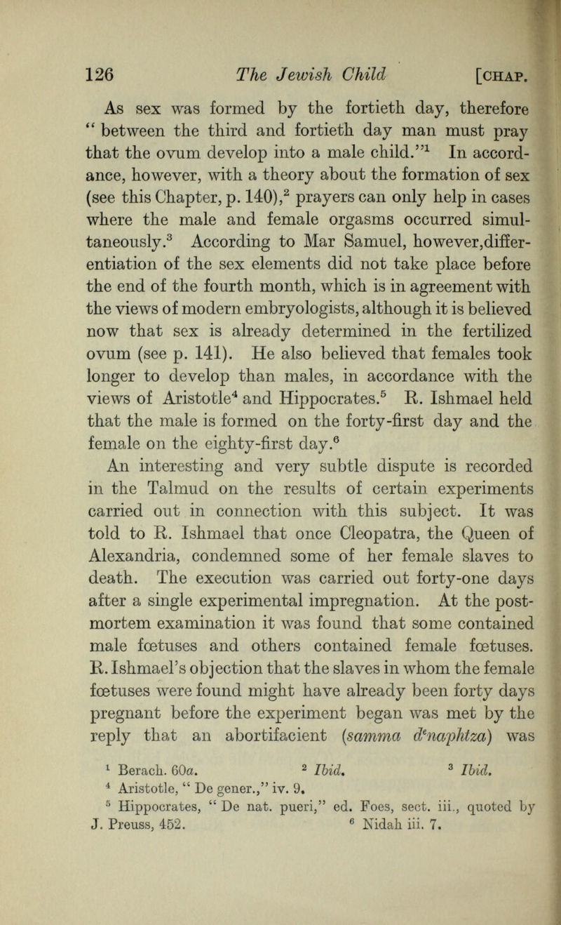 126 The Jewish Child [chap. As sex was formed by the fortieth day, therefore between the third and fortieth day man must pray that the ovum develop into a male child.In accord¬ ance, however, with a theory about the formation of sex (see this Chapter, p. 140),^ prayers can only help in cases where the male and female orgasms occurred simul¬ taneously.^ According to Mar Samuel, however,diiïer- entiation of the sex elements did not take place before the end of the fourth month, which is in agreement with the views of modern embryologists, although it is believed now that sex is already determined in the fertilized ovum (see p. 141). He also believed that females took longer to develop than males, in accordance with the views of Aristotle^ and Hippocrates.^ R. Ishmael held that the male is formed on the forty-first day and the female on the eighty-first day.® An interesting and very subtle dispute is recorded in the Talmud on the results of certain experiments carried out in connection with this subject. It was told to R. Ishmael that once Cleopatra, the Queen of Alexandria, condemned some of her female slaves to death. The execution was carried out forty-one days after a single experimental impregnation. At the post¬ mortem examination it was found that some contained male foetuses and others contained female foetuses. R. Ishmael's objection that the slaves in whom the female foetuses were found might have already been forty days pregnant before the experiment began was met by the reply that an abortifacient {samma d^naphtza) was ^ Berach. 60a. ^ Ibid. ^ Ibid, ^ Aristotle,  De gener., iv. 9. ^ Hippocrates,  De nat. pueri, ed. Foes, sect, iii., quoted by J. Preuss, 452. ® Nidah iii. 7.