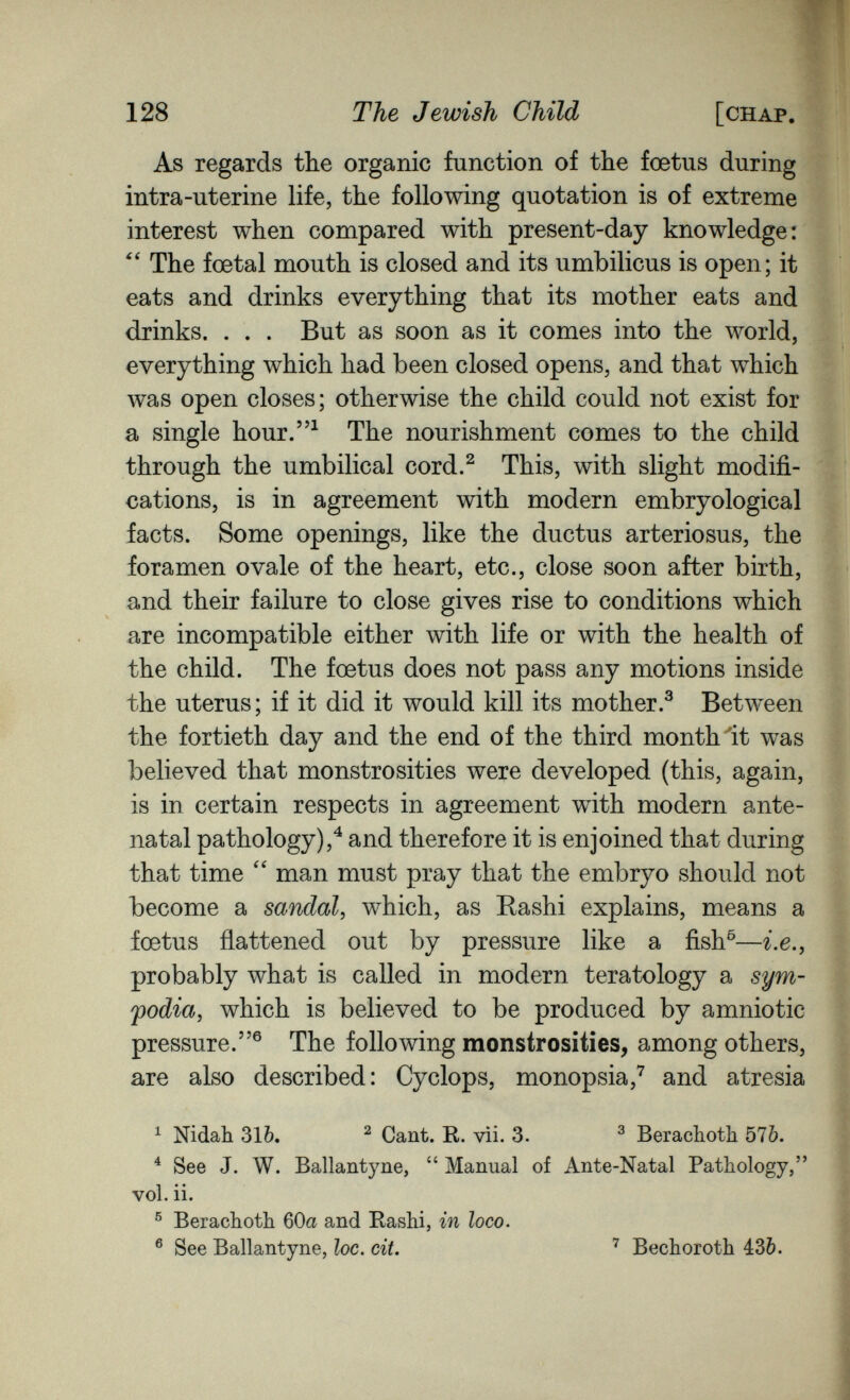 128 The Jewish Child [chap. As regards the organic function of the foetus during intra-uterine life, the following quotation is of extreme interest when compared with present-day knowledge: The foetal mouth is closed and its umbilicus is open; it eats and drinks everything that its mother eats and drinks. . . . But as soon as it comes into the world, everything which had been closed opens, and that which was open closes; otherwise the child could not exist for a single hour.^ The nourishment comes to the child through the umbilical cord.^ This, with slight modifi¬ cations, is in agreement with modern embryological facts. Some openings, like the ductus arteriosus, the foramen ovale of the heart, etc., close soon after birth, and their failure to close gives rise to conditions which are incompatible either with life or with the health of the child. The foetus does not pass any motions inside the uterus; if it did it would kill its mother.^ Between the fortieth day and the end of the third month 'it was believed that monstrosities were developed (this, again, is in certain respects in agreement with modern ante¬ natal pathology),^ and therefore it is enjoined that during that time  man must pray that the embryo should not become a sandal, which, as Rashi explains, means a foetus flattened out by pressure like a fish^—i.e.y probably what is called in modern teratology a sym- fodia, which is believed to be produced by amniotic pressure.® The following monstrosities^ among others, are also described: Cyclops, monopsia,^ and atresia ^ Nidah 31Ò. ^ Cant. R. vìi. 3. ^ Berachoth 576. ^ See J. W. Ballantyne,  Manual of Ante-Natal Pathology, vol. ii. ® Berachoth 60a and Rashi, in loco. ® See Ballantyne, loc. cit. Bechoroth 430.