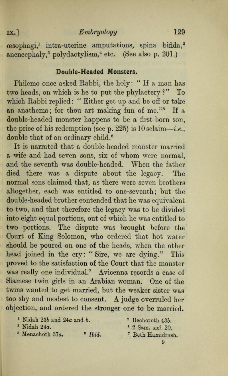 IX.] Embryology 129 œsophagi/ intra-uterine amputations, spina bifida,^ anencephaly,^ poly clac tylism/ etc. (See also p. 201.) Double-Headed Monsters. Philemo once asked Rabbi, the holy: If a man has two heads, on which is he to put the phylactery ? To which Rabbi replied: Either get up and be ofí or take an anathema; for thou art making fun of me.® If a double-headed monster happens to be a first-born son, the price of his redemption (see p. 225) is 10 selaim—г.е., double that of an ordinary child.® It is narrated that a double-headed monster married a wife and had seven sons, six of whom were normal, and the seventh was double-headed. When the father died there was a dispute about the legacy. The normal sons claimed that, as there were seven brothers altogether, each was entitled to one-seventh; but the double-headed brother contended that he was equivalent to two, and that therefore the legacy was to be divided into eight equal portions, out of which he was entitled to two portions. The dispute was brought before the Court of King Solomon, who ordered that hot water should be poured on one of the heads, when the other head joined in the cry: Sire, we are dying. This proved to the satisfaction of the Court that the monster was really one individual.'' Avicenna records a case of Siamese twin girls in an Arabian woman. One of the twins wanted to get married, but the weaker sister was too shy and modest to consent. A judge overruled her objection, and ordered the stronger one to be married. ^ Nidah 23Ò and 2ia and b, ^ Bechoroth 436. ^ Nidah 24a. * 2 Sam. xxi. 20. ® Menachoth 37a. ® Ibid, '' Beth Hamidrash. У