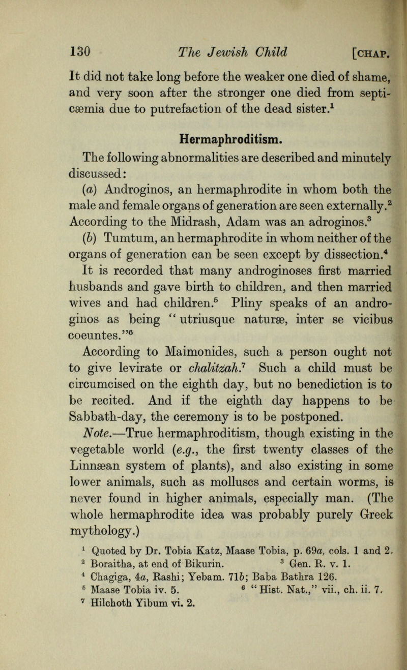 130 The Jewish Child [chap. It did not take long before the weaker one died of shame, and very soon after the stronger one died from septi¬ caemia due to putrefaction of the dead sister.^ Hermaphroditism. The following abnormalities are described and minutely discussed : {a) Andróginos, an hermaphrodite in whom both the male and female organs of generation are seen externally.^ According to the Midrash, Adam was an adroginos.® (Ò) Tumtum, an hermaphrodite in whom neither of the organs of generation can be seen except by dissection/ It is recorded that many androginoses first married husbands and gave birth to children, and then married wives and had children.® Pliny speaks of an andró¬ ginos as being utriusque naturae, inter se vicibus coeuntes.® According to Maimonides, such a person ought not to give levirate or chalitißh? Such a child must be circumcised on the eighth day, but no benediction is to be recited. And if the eighth day happens to be Sabbath-day, the ceremony is to be postponed. Note,—True hermaphroditism, though existing in the vegetable world {e.g,, the first twenty classes of the Linnsean system of plants), and also existing in some щ lower animals, such as molluscs and certain worms, is | never found in higher animals, especially man. (The whole hermaphrodite idea was probably purely Greek mythology.) ^ Quoted by Dr. Tobia Katz, Maase Tobia, p. 69a, cols. 1 and 2, ^ Boraitha, at end of Bikurin. ^ Gen. R. v. 1. ^ Chagiga, 4a, Rashi; Yebam. 71b; Baba Bathra 126. ® Maase Tobia iv. 5. ® Hist. Nat., vii., ch. ii. 7. ^ Bülchoth Yibum vi. 2.