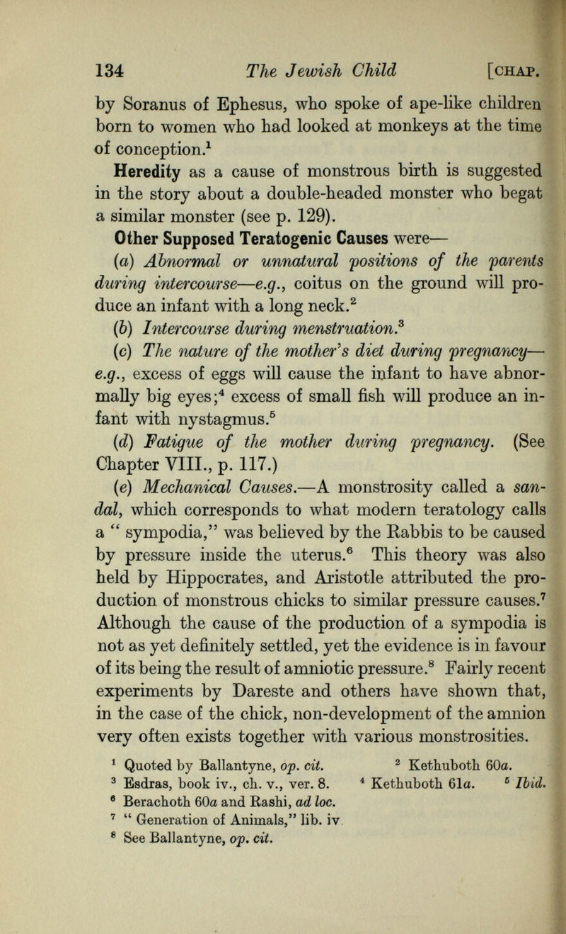 134 The Jewish Child [chap. by Soranus of Ephesus, who spoke of ape-like children born to women who had looked at monkeys at the time of conception.^ Heredity as a cause of monstrous birth is suggested in the story about a double-headed monster who begat a similar monster (see p. 129). Other Supposed Teratogenic Causes were— n {a) Abnormal or unnatural positions of the parents during intercourse—e.g.^ coitus on the ground will pro¬ duce an infant with a long neck.^ {Ъ) Intercourse during menstruation.^ (c) The nature of the mother^s diet during pregnancy— e.g., excess of eggs will cause the iiafant to have abnor¬ mally big eyes;^ excess of small fish will produce an in¬ fant with nystagmus.^ {d) Fatigue of the mother during pregnancy. (See Chapter VIII., p. 117.) (e) Mechanical Causes.—A monstrosity called a san¬ dal, which corresponds to what modern teratology calls a  sympodia, was believed by the Rabbis to be caused by pressure inside the uterus.® This theory was also held by Hippocrates, and Aristotle attributed the pro¬ duction of monstrous chicks to similar pressure causes.'' Although the cause of the production of a sympodia is not as yet definitely settled, yet the evidence is in favour of its being the result of amniotic pressure.® Fairly recent experiments by Dareste and others have shown that, in the case of the chick, non-development of the amnion very often exists together with various monstrosities. ^ Quoted by Ballantyne, of. cit. ^ Kethuboth 60a. ^ Esdras, book iv., ch. v., ver. 8. ^ Kethuboth 61a. ® Ibid. ® Berachoth 60a and Rashi, ad loc. ^  Generation of Animals, lib. iv. ® See Ballantyne, ojp* cit.