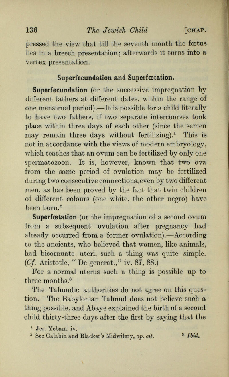 136 The Jewish Child [chap pressed the view that till the seventh month the foetus lies in a breech presentation; afterwards it turns into a vertex presentation. Superfecundation and Superfœtation. Superfecundation (or the successive impregnation by different fathers at different dates, within the range of one menstrual period).—It is possible for a child literally to have two fathers, if two separate intercourses took place within three days of each other (since the semen may remain three days without fertilizing).^ This is not in accordance with the views of modern embryology, which teaches that an ovum can be fertilized by only one spermatozoon. It is, however, known that two ova from the same period of ovulation may be fertilized during two consecutive connections, even by two different men, as has been proved by the fact that twin children of different colours (one white, the other negro) have been born.^ Superfœtation (or the impregnation of a second ovum from a subsequent ovulation after pregnancy had already occurred from a former ovulation).—According to the ancients, who believed that women, like animals, had bicornuate uteri, such a thing was quite simple. (Cf. Aristotle, De generat., iv. 87, 88.) For a normal uterus such a thing is possible up to three months.^ The Talmudic authorities do not agree on this ques¬ tion. The Babylonian Talmud does not believe such a thing possible, and Abaye explained the birth of a second child thirty-three days after the first by saying that the ^ Jer. Yebam. iv. ^ See Galabin and Blacker's Midwifery, ojp, cit. ® Ibid, \