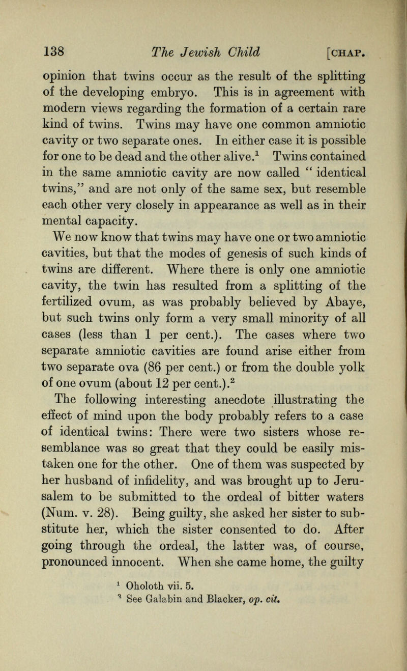 138 The Jewish Child [chap. opinion that twins occur as the result of the splitting of the developing embryo. This is in agreement with modern views regarding the formation of a certain rare kind of twins. Twins may have one common amniotic cavity or two separate ones. In either case it is possible for one to be dead and the other alive.^ Twins contained in the same amniotic cavity are now called  identical twins, and are not only of the same sex, but resemble each other very closely in appearance as well as in their mental capacity. We now know that twins may have one or two amniotic cavities, but that the modes of genesis of such kinds of twins are different. Where there is only one amniotic cavity, the twin has resulted from a splitting of the fertilized ovum, as was probably believed by Abaye, but such twins only form a very small minority of all cases (less than 1 per cent.). The cases where two separate amniotic cavities are found arise either from two separate ova (86 per cent.) or from the double yolk of one ovum (about 12 per cent.).^ The following interesting anecdote illustrating the effect of mind upon the body probably refers to a case of identical twins: There were two sisters whose re¬ semblance was so great that they could be easily mis¬ taken one for the other. One of them was suspected by her husband of infidelity, and was brought up to Jeru¬ salem to be submitted to the ordeal of bitter waters (Num. v. 28). Being guilty, she asked her sister to sub¬ stitute her, which the sister consented to do. After going through the ordeal, the latter was, of course, pronounced innocent. When she came home, the guilty ^ Oholoth vii. 5, See Galabin and Blacker, oj). ciU