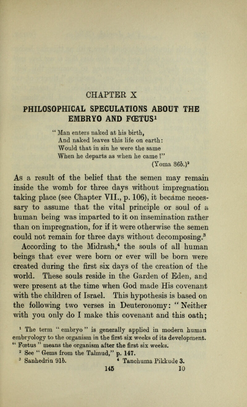 CHAPTER X PHILOSOPHICAL SPECULATIONS ABOUT THE EMBRYO AND FŒTUS i  Man enters naked at his birth, And naked leaves this life on earth: Would that in sin he were the same When he departs as when he came ! (Yoma 8бЬ.)^ As a result of the belief that the semen may remain inside the womb for three days without impregnation taking place (see Chapter VII., p. 106), it became neces¬ sary to assume that the vital principle or soul of a human being was imparted to it on insemination rather than on impregnation, for if it were otherwise the semen could not remain for three days without decomposing.® According to the Midrash,'^ the souls of all human beings that ever were born or ever will be born were created during the first six days of the creation of the world. These souls reside in the Garden of Eden, and were present at the time when God made His covenant with the children of Israel. This hypothesis is based on the following two verses in Deuteronomy: Neither with you only do I make this covenant and this oath; ^ The term  embryo  is generally applied in modern human embryology to the organism in the first six weeks of its development. *' Foetus  means the organism after the first six weeks. ^ See Gems from the Talmud, p. 147. ^ Sanhédrin 91b. * Tanchuma Pikkude 3. 146 10