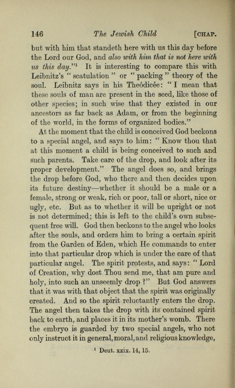 146 The Jewish Child [chap. but with him that standeth here with us this day before the Lord our God, and also with him that is not here with us this day^^ It is interesting to compare this with Leibnitz's scatulation  or packing  theory of the soul. Leibnitz says in his Theódicée :  I mean that these souls of man are present in the seed, like those of other species; in such wise that they existed in our ancestors as far back as Adam, or from the beginning of the world, in the forms of organized bodies. At the moment that the child is conceived God beckons to a special angel, and says to him:  Know thou that at this moment a child is being conceived to such and such parents. Take care of the drop, and look after its proper development. The angel does so, and brings the drop before God, who there and then decides upon its future destiny—whether it should be a male or a female, strong or weak, rich or poor, tall or short, nice or ugly, etc. But as to whether it will be upright or not is not determined; this is left to the child's own subse¬ quent free will. God then beckons to the angel who looks .after the souls, and orders him to bring a certain spirit from the Garden of Eden, which He commands to enter into that particular drop which is under the care of that particular angel. The spirit protests, and says :  Lord of Creation, why dost Thou send me, that am pure and holy, into such an unseemly drop ? But God answers that it was with that object that the spirit was originally created. And so the spirit reluctantly enters the drop. The angel then takes the drop with its contained spirit back to earth, and places it in its mother's womb. There the embryo is guarded by two special angels, who not only instruct it in general, moral, and religious knowledge, ^ Deut. xxix. 14,15.