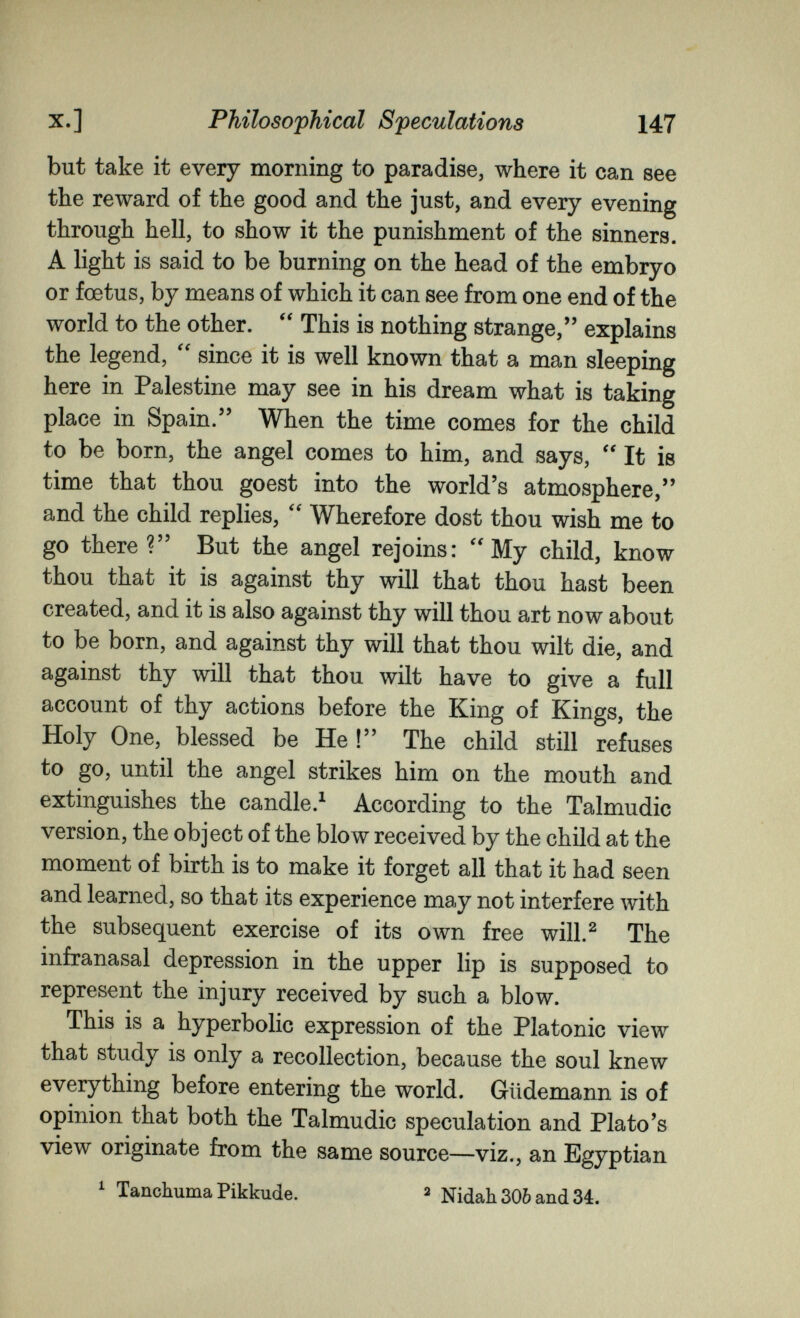 X.] Philosophical Speculations 147 but take it every morning to paradise, where it can see the reward of the good and the just, and every evening through hell, to show it the punishment of the sinners. A light is said to be burning on the head of the embryo or foetus, by means of which it can see from one end of the world to the other.  This is nothing strange, explains the legend, since it is well known that a man sleeping here in Palestine may see in his dream what is taking place in Spain. When the time comes for the child to be born, the angel comes to him, and says, It is time that thou goest into the world's atmosphere, and the child replies, Wherefore dost thou wish me to go there ? But the angel rejoins: My child, know thou that it is against thy will that thou hast been created, and it is also against thy will thou art now about to be born, and against thy will that thou wilt die, and against thy will that thou wilt have to give a full account of thy actions before the King of Kings, the Holy One, blessed be He ! The child still refuses to go, until the angel strikes him on the mouth and extinguishes the candle.^ According to the Talmudic version, the object of the blow received by the child at the moment of birth is to make it forget all that it had seen and learned, so that its experience may not interfere Avith the subsequent exercise of its own free will.^ The infranasal depression in the upper lip is supposed to represent the injury received by such a blow. This is a hyperbolic expression of the Platonic view that study is only a recollection, because the soul knew everything before entering the world. Güdemann is of opinion that both the Talmudic speculation and Plato's view originate from the same source—viz., an Egyptian ^ Tanchuma Pikkude. ^ Nidah 30Ò and 34.