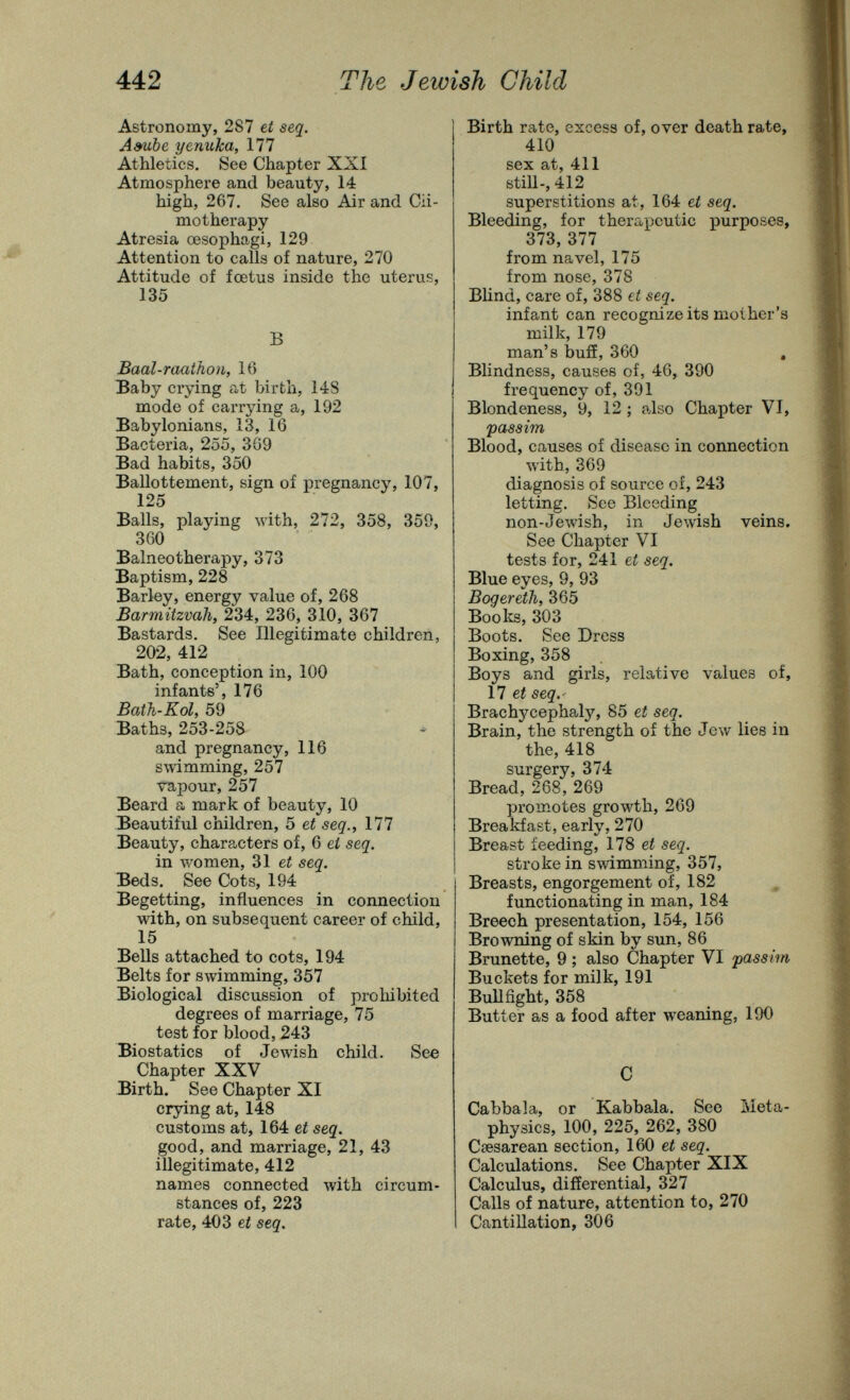 442 The Jewish Child Astronomy, 287 et seq. Ambe yenuka, 177 Athletics. See Chapter XXÍ Atmosphere and beauty, 14 high, 267. See also Air and Cii- motherapy Atresia œsophagi, 129 Attention to calls of nature, 270 Attitude of fœtus inside the uterus, 135 В Baal-raatJion, 16 Baby crying at birth, 148 mode of carrying a, 192 Babylonians, 13, 16 Bacteria, 255, 309 Bad habits, 350 Ballottement, sign of pregnancy, 107, 125 Balls, playing with, 272, 358, 350, 360 Balneotherapy, 373 Baptism, 228 Barley, energy value of, 268 Barmitzvali, 234, 236, 310, 367 Bastards. See Illegitimate children, 202, 412 Bath, conception in, 100 infants', 176 Bath-Kol, 59 Baths, 253-258 and pregnancy, 116 swimming, 257 vapour, 257 Beard a mark of beauty, 10 Beautiful children, 5 et seq.^ 177 Beauty, characters of, 6 et seq. in women, 31 et seq. Beds. See Cots, 194 Begetting, influences in connection with, on subsequent career of child, 15 Bells attached to cots, 194 Belts for swimming, 357 Biological discussion of prohibited degrees of marriage, 75 test for blood, 243 Biostatics of Jewish child. See Chapter XXV Birth. See Chapter XI crjnng at, 148 customs at, 164 et seq. good, and marriage, 21, 43 illegitimate, 412 names connected with circum¬ stances of, 223 rate, 403 et seq. Birth rate, excess of, over death rate, 410 sex at, 411 still-, 412 superstitions at, 164 et seq. Bleeding, for therapeutic purposes, 373, 377 from navel, 175 from nose, 378 Blind, care of, 388 et seq. infant can recognize its moiher's milk, 179 man's buff, 360 , Blindness, causes of, 46, 390 frequency of, 391 Blondeness, 9, 12 ; also Chapter VI, 'passim Blood, causes of disease in connection with, 369 diagnosis of source of, 243 letting. See Bleeding non-Jewish, in Jewish veins. See Chapter VI tests for, 241 et seq. Blue eyes, 9, 93 Bogereth, 365 Booli^s, 303 Boots. See Dress Boxing, 358 Boys and girls, relative values of, 17 ei seq.- Brachycephaly, 85 et seq. Brain, the strength of the Jew lies in the, 418 surgery, 374 Bread, 268, 269 promotes growth, 269 Breakfast, early, 270 Breast feeding, 178 ei seq. stroke in swimming, 357, Breasts, engorgement of, 182 ^ functionating in man, 184 Breech presentation, 154, 156 Browning of skin by sun, 86 Brunette, 9 ; also Chapter VI passim Buckets for milk, 191 BuUfight, 358 Butter as a food after weaning, 190 С Cabbala, or Kabbala. See Meta¬ physics, 100, 225, 262, 380 Csesarean section, 160 et seq. Calculations. See Chapter XIX Calculus, differential, 327 Calls of nature, attention to, 270 Cantillation, 306