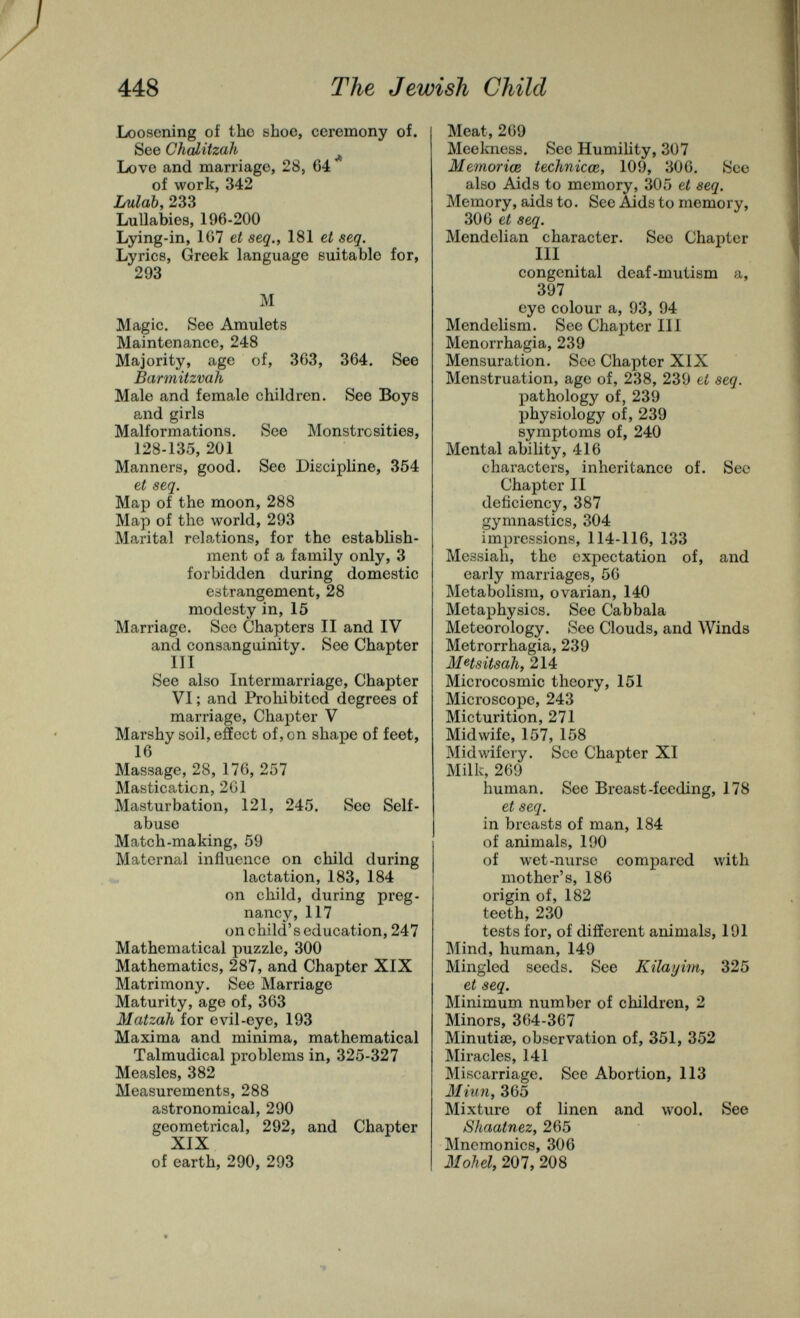 448 The Jewish Child Loosening of tho shoe, ceremony of. See СЬЫйгаК ^ Love and marriage, 28, 64 of work, 342 Lulab, 233 Lullabies, 196-200 Lying-in, 1G7 et seq., 181 et seq. Lyrics, Greek language suitable for, 293 M Magic. See Amulets Maintenance, 248 Majority, age of, 363, 364. See Barmitzvah Male and female children. See Boys and girls Malformations. See Monstrosities, 128-135, 201 Manners, good. See Discipline, 354 et seq. Map of the moon, 288 Map of the world, 293 Marital relations, for the establish¬ ment of a family only, 3 forbidden during domestic estrangement, 28 modesty in, 15 Marriage. See Chapters II and IV and consanguinity. See Chapter m See also Intermarriage, Chapter VI ; and Prohibited degrees of marriage, Chapter V Marshy soil, effect of, on shape of feet, 16 Massage, 28, 176, 257 Mastication, 201 Masturbation, 121, 245. Sec Self- abuse Match-making, 59 Maternal influence on child during lactation, 183, 184 on child, during preg¬ nancy, 117 on child's education, 247 Mathematical puzzle, 300 Mathematics, 287, and Chapter XIX Matrimony. See Marriage Maturity, age of, 363 Matzah for evil-eye, 193 Maxima and minima, mathematical Talmudical problems in, 325-327 Measles, 382 Measurements, 288 astronomical, 290 geometrical, 292, and Chapter XIX of earth, 290, 293 Meat, 269 Meekness. See Humility, 307 Memorice technicœ, 109, 306. See also Aids to memory, 305 et seq. Memory, aids to. See Aids to memory, 306 et seq. Mendclian character. Sec Chapter III congenital deaf-mutism a, 397 eye colour a, 93, 94 Mendclism. See Chapter III Menorrhagia, 239 Mensuration. Sec Chapter XIX Menstruation, age of, 238, 239 et seq. pathology of, 239 physiology of, 239 symptoms of, 240 Mental ability, 416 characters, inheritance of. See Chapter II deficiency, 387 gymnastics, 304 impressions, 114-116, 133 Messiah, the expectation of, and early marriages, 56 Metabolism, ovarian, 140 Metaphysics. See Cabbala Meteorology. See Clouds, and Winds Metrorrhagia, 239 M4sitsali, 214 Microcosmic theory, 151 Microscope, 243 Micturition, 271 Midwife, 157, 158 Midwifery. Sec Chapter XI Milk, 269 human. See Breast-feeding, 178 et seq. in breasts of man, 184 of animals, 190 of wet-nurse compared with mother's, 186 origin of, 182 teeth, 230 tests for, of different animals, 191 Mind, human, 149 Mingled seeds. See Kilayim, 325 et seq. Minimum number of children, 2 Minors, 364-367 Minutiae, observation of, 351, 352 Miracles, 141 Miscarriage. See Abortion, 113 Miun, 365 Mixture of linen and wool. See Shaatnez, 265 Mnemonics, 306 3Iohel, 207, 208