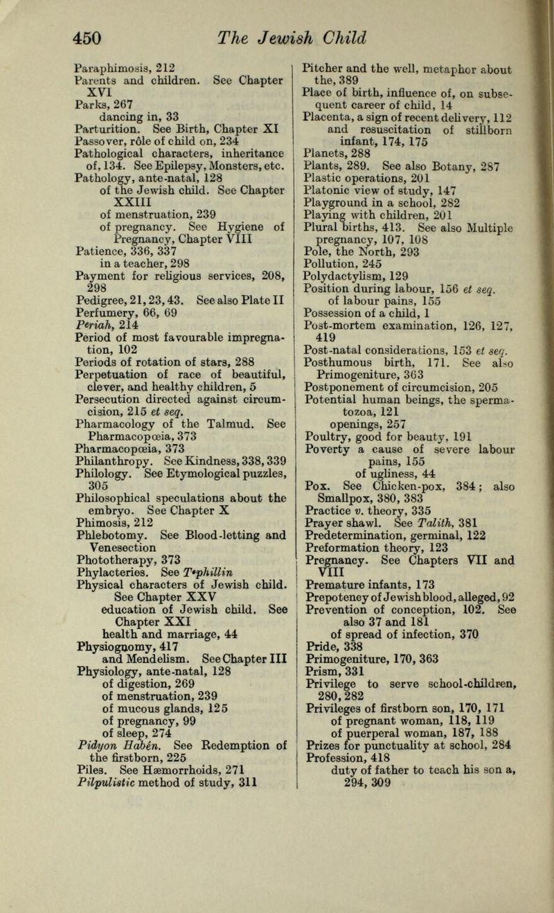 450 The Jewish Child Paraphimosis, 212 Parents and children. See Chapter XVI ParliS, 267 dancing in, 33 Parturition. See Birth, Chapter XI Passover, rôle of child on, 234 Pathological characters, inheritance of, 134. See Epilepsy, Monsters, etc. Pathology, ante-natal, 128 of the Jewish child. See Chapter XXIII of menstruation, 239 of pregnancy. See Hygiene of Pregnancy, Chapter VIII Patience, 336, 337 in a teacher, 298 Payment for religious services, 208, 298 Pedigree, 21,23,43. See also Plate II Perfumery, 66, 69 Periah, 214 Period of most favourable impregna¬ tion, 102 Periods of rotation of stars, 288 Perpetuation of race of beautiful, clever, and healthy children, 5 Persecution directed against circum¬ cision, 215 e¿ seq. Pharmacology of the Talmud. See Pharmacopoeia, 373 Pharmacopoeia, 373 Philanthropy. See Kindness, 338,339 Philology. See Etymological puzzles, 305 Philosophical speculations about the embryo. See Chapter X Phimosis, 212 Phlebotomy. See Blood-letting and Venesection Phototherapy, 373 Phylacteries. See T'phillin Physical characters of Jewish child. See Chapter XXV education of Jewish child. See Chapter XXI health and marriage, 44 Physiognomy, 417 and Mendelism. See Chapter III Physiology, ante-natal, 128 of digestion, 269 of menstruation, 239 of mucous glands, 125 of pregnancy, 99 of sleep, 274 Pidyon Habén. See Redemption of the firstborn, 225 Piles. See Haemorrhoids, 271 Pil'puUstic method of study, 311 Pitcher and the well, metaphor about the, 389 Place of birth, influence of, on subse¬ quent career of child, 14 Placenta, a sign of recent deh very, 112 and resuscitation of stillborn infant, 174, 175 Planets, 288 Plants, 289. See also Botany, 287 Plastic operations, 201 Platonic view of study, 147 Playground in a school, 282 Playing with children, 201 Plural births, 413. See also Multiple pregnancy, 107, 108 Pole, the North, 293 Pollution, 245 Polydactylism, 129 Position during labour, 156 et seq. of labour pains, 155 Possession of a child, 1 Post-mortem examination, 126, 127, 419 Post-natal considerations, 153 et seq. Posthumous birth, 171. See abo Primogeniture, 363 Postponement of circumcision, 205 Potential human beings, the sperma¬ tozoa, 121 openings, 257 Poultry, good for beauty, 191 Poverty a cause of severe labour pains, 155 of ugliness, 44 Pox. See Chicken-pox, 384 ; also SmaUpox, 380, 383 Practice V. theory, 335 Prayer shawl. See Talith, 381 Predetermination, germinal, 122 Preformation theory, 123 Pregnancy. See Chapters VII and VIII Premature infants, 173 Prepotency of Jewish blood, alleged, 92 Prevention of conception, 102. See also 37 and 181 of spread of infection, 370 Pride, 338 Primogeniture, 170, 363 Prism, 331 Privilege to serve school-children, 280,282 Privileges of firstborn son, 170, 171 of pregnant woman, 118, 119 of puerperal woman, 187, 188 Prizes for punctuality at school, 284 Profession, 418 duty of father to teach his son a, 294, 309