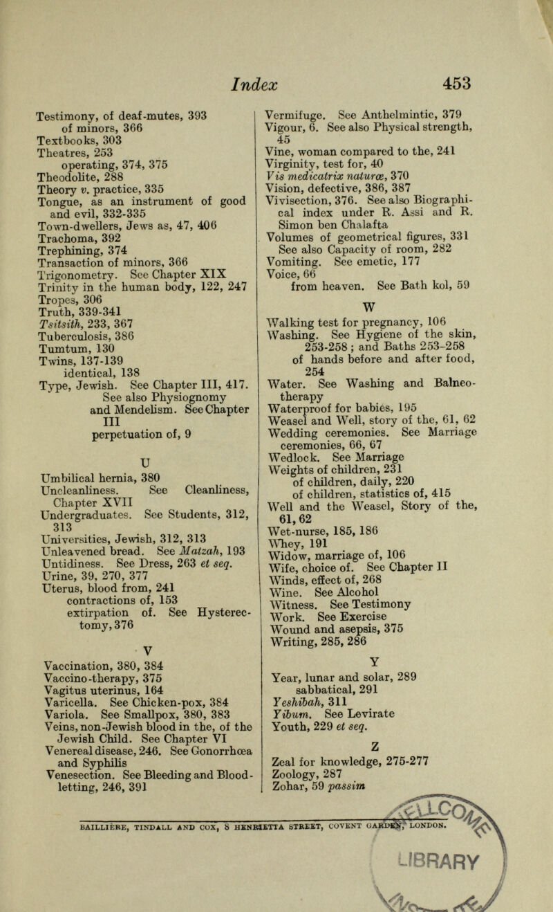 Index 453 Testimony, of deaf-mutes, 393 of minors, 366 Textbooks, 303 Theatres, 253 operating, 374, 375 Theodolite, 288 Theory V. practice, 335 Tongue, as an instrument of good and evil, 332-335 Town-dwellers, Jews as, 47, 406 Trachoma, 392 Trephining, 374 Transaction of minors, 366 Trigonometry. See Chapter XIX Trinity in the human body, 122, 247 Tropes, 306 Truth, 339-341 Tsitsith, 233, 367 Tuberculosis, 386 Tumtum, 130 Twins, 137-139 identical, 138 Type, Jewish. See Chapter III, 417. See also Physiognomy and Mendelism. See Chapter III perpetuation of, 9 и Umbilical hemia, 380 Uncleanliness, See Cleanliness, Chapter XVII Undergraduates. See Students, 312, 313 Universities, Jewish, 312, 313 Unleavened bread. See Matzah, 193 Untidiness. See Dress, 263 et seq. Urine, 39, 270, 377 Uterus, blood from, 241 contractions of, 153 extirpation of. See Hysterec¬ tomy, 376 V Vaccination, 380, 384 Vaccino-therapy, 375 Vagitus uterinus, 164 Varicella. See Chicken-pox, 384 Variola. See Smallpox, 380, 383 Veins, non-Jewish blood in the, of the Jewish Child. See Chapter VI Venereal disease, 246. See Gonorrhoea and Syphilis Venesection. See Bleeding and Blood¬ letting, 246, 391 BAILLIÈKE, TINDALL AND COX, 8 Vermifuge. See Anthelmintic, 379 Vigour, 6. See also Physical strength, 45 Vine, woman compared to the, 241 Virginity, test for, 40 Fis medicatrix naturœ, 370 Vision, defective, 386, 387 Vivisection, 376. See also Biographi¬ cal index under R. Assi and R. Simon ben Chalafta Volumes of geometrical figures, 331 See also Capacity of room, 282 Vomiting. See emetic, 177 Voice, 66 from heaven. See Bath kol, 59 W Walking test for pregnancy, 106 Washing. See Hygiene of the skin, 253-258 ; and Baths 253-258 of hands before and after food, 254 Water. See Washing and Balneo¬ therapy Waterproof for babies, 195 Weasel and Well, story of the, 61, 62 Wedding ceremonies. See Marriage ceremonies, 66, 67 Wedlock. See Marriage Weights of children, 231 of children, daily, 220 of children, statistics of, 415 Well and the Weasel, Story of the, 61,62 Wet-nurse, 185, 186 ^Miey, 191 Widow, marriage of, 106 Wife, choice of. See Chapter II Winds, effect of, 268 Wine. See Alcohol Witness. See Testimony Work. See Exercise Wound and asepsis, 375 Writing, 285, 286 Y Year, lunar and solar, 289 sabbatical, 291 Yeshibah, 311 Yibum. See Levirate Youth, 229 et seq. Z Zeal for knowledge, 275-277 Zoology, 287 Zohar, 59 'passim