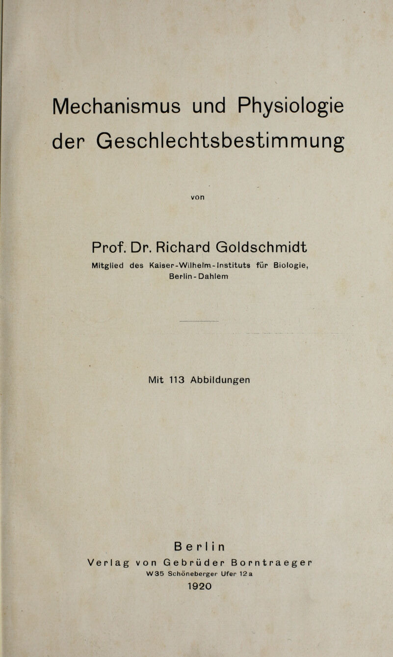 Mechanismus und Physiologie der Geschlechtsbestinnnnung von Prof. Dr. Richard Goldschmidt Mitglied des Kaiser-Wilhelm-Instituts für Biologie, Berlin- Dahlem Mit 113 Abbildungen Berlin Verlag von Gebrüder Borntraeger W35 Schöneberger Ufer 12 a 1920