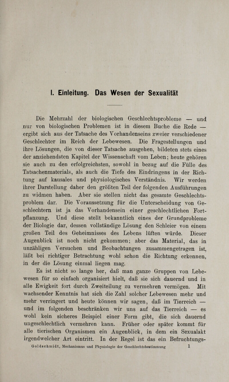 .'ЛГлГ л,- ' 'im [у у ■■ I. Einleitung. Das Wesen der Sexualität Die Mehrzahl der biologischen Geschlechtsprobleme — und nur von biologischen Problemen ist in diesem Buche die Rede — ergibt sich aus der Tatsache des Yorhandenseins zweier verschiedener Geschlechter im Reich der Lebewesen. Die Fragestellungen und ihre Lösungen, die von dieser Tatsache ausgehen, bildeten stets eines der anziehendsten Kapitel der Wissenschaft vom Leben ; heute gehören sie auch zu den erfolgreichsten, sowohl in bezug auf die Fülle des Tatsachenmaterials, als auch die Tiefe des P]indringens in der Rich¬ tung auf kausales und physiologisches Verständnis. Wir werden ihrer Darstellung daher den größten Teil der folgenden Ausführungen zu widmen haben. Aber sie stellen nicht das gesamte Geschlechts¬ problem dar. Die Yoraussetzung für die Unterscheidung von Ge¬ schlechtern ist ja das Yorhandensein einer geschlechtlichen Fort¬ pflanzung. Und diese stellt bekanntlich eines der Grundprobleme der Biologie dar, dessen vollständige Lösung den Schleier von einem großen Teil des Geheimnisses des Lebens lüften würde. Dieser Augenblick ist noch nicht gekommen; aber das Material, das in unzähligen Yersuchen und Beobachtungen zusammengetragen ist, läßt bei richtiger Betrachtung wohl schon die Richtung erkennen, in der die Lösung einmal liegen mag. Es ist nicht so lange her, daß man ganze Gruppen von Lebe¬ wesen für so einfach organisiert hielt, daß sie sich dauernd und in alle Ewigkeit fort durch Zweiteilung zu vermehren vermögen. Mit wachsender Kenntnis hat sich die Zahl solcher Lebewesen mehr und mehr verringert und heute können wir sagen, daß im Tierreich — und im folgenden beschränken wir uns auf das Tierreich — es wohl kein sicheres Beispiel einer Form gibt, die sich dauernd ungeschlechtlich vermehren kann. Früher oder später kommt für alle tierischen Organismen ein Augenblick, in dem ein Sexualakt irgendwelcher Art eintritt. In der Regel ist das ein Befruchtungs- Goldschmidt, Mechanismus und Physiologie der Qeschlechtsbestimmung 1