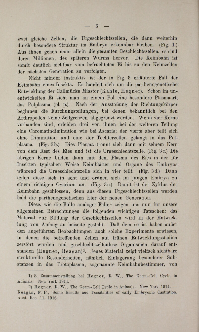 zwei gleiche Zellen, die Urgeschlechtszellen, die dann weiterhin durch besondere Struktur im Embryo erkennbar bleiben. (Fig. 1.) Aus ihnen gehen dann allein die gesamten Greschlechtszellen, es sind deren Millionen, des späteren Wurms hervor. Die Keimbahn ist somit deutlich sichtbar vom befruchteten Ei bis zu den Keimzellen der nächsten Generation zu verfolgen. Nicht minder instruktiv ist der in Fig. 3 erläuterte Fall der Keimbahn eines Insekts. Es handelt sich um die parthenogenetische Entwicklung der Gallmücke Miastor (Kahle, Hegner). Schon im un¬ entwickelten Ei sieht man an einem Pol eine besondere Plasmaart, das Polplasma (pl. p.). Nach der Ausstoßung der Richtungskörper beginnen die Furchungsteilungen, bei denen bekanntlich bei den Arthropoden keine Zellgrenzen abgegrenzt werden. Wenn vier Kerne vorhanden sind, erleiden drei von ihnen bei der weiteren Teilung eine Chromatindiminution wie bei Ascaris; der vierte aber teilt sich ohne Diminution und eine der Tochterzellen gelangt in das Pol¬ plasma. (Fig. 3 b.) Dies Plasma trennt sich dann mit seinem Kern von dem Best des Eies und ist die Urgeschlechtszelle. (Fig. 3 c.) Die übrigen Kerne bilden dann mit dem Plasma des Eies in der für Insekten typischen Weise Keimblätter und Organe des Embryos während die Urgeschlechtszelle sich in vier teilt. (Fig. 3d.) Dann teilen diese sich in acht und ordnen sich im jungen Embryo zu einem richtigen Ovarium an. (Fig. 3e.) Damit ist der Zyklus der Keimbahn geschlossen, denn aus diesen Urgeschlechtszellen werden bald die parthenogenetischen Eier der neuen Generation. Diese, wie die Fülle analoger Fälle ^ zeigen uns nun für unsere allgemeinen Betrachtungen die folgenden wichtigen Tatsachen: das Material zur Bildung der Geschlechtszellen wird in der Entwick¬ lung von Anfang an beiseite gestellt. Daß dem so ist haben außer den angeführten Beobachtungen auch solche Experimente erwiesen, in denen die betreffenden Zellen auf frühen Entwicklungsstadien zerstört wurden und geschlechtszellenlose Organismen darauf ent¬ standen (Hegner, Reagan)^. Jenes Material zeigt vielfach sichtbare strukturelle Besonderheiten, nämlich Einlagerung besonderer Sub¬ stanzen in das Protoplasma, sogenannte Keimbahnbestimmer, von 1) S. Zusammenstellung bei Hegner, E. W., The Germ-Cell Cycle in Animals. New York 1914. 2) Hegner, K.W., The Germ-Cell Cycle in Animals. New York 1914. — Reagan, F. P., Some Eesults and Possibilities of early Embryonic Castration. Auat. Eec. 11. 1916