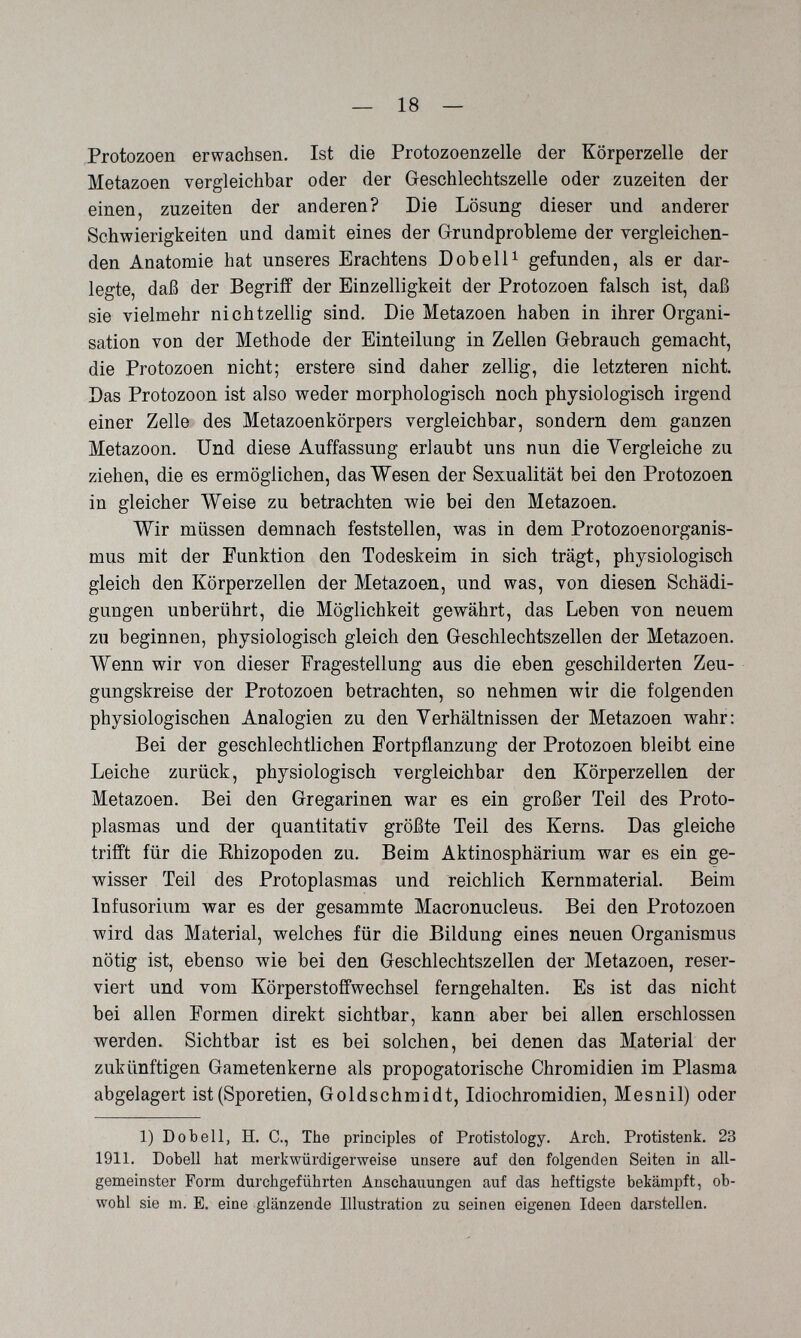 — 18 — Protozoen erwachsen. Ist die Protozoenzelle der Körperzelle der Metazoen vergleichbar oder der Geschlechtszelle oder zuzeiten der einen, zuzeiten der anderen? Die Lösung dieser und anderer Schwierigkeiten und damit eines der Grundprobleme der vergleichen¬ den Anatomie hat unseres Erachtens Dob eil ^ gefunden, als er dar¬ legte, daß der Begriff der Einzelligkeit der Protozoen falsch ist, daß sie vielmehr nichtzellig sind. Die Metazoen haben in ihrer Organi¬ sation von der Methode der Einteilung in Zellen Gebrauch gemacht, die Protozoen nicht; erstere sind daher zellig, die letzteren nicht. Das Protozoon ist also weder morphologisch noch physiologisch irgend einer Zelle des Metazoenkörpers vergleichbar, sondern dem ganzen Metazoon. Und diese Auffassung erlaubt uns nun die Yergleiche zu ziehen, die es ermöglichen, das Wesen der Sexualität bei den Protozoen in gleicher Weise zu betrachten wie bei den Metazoen. Wir müssen demnach feststellen, was in dem Protozoenorganis¬ mus mit der Funktion den Todeskeim in sich trägt, physiologisch gleich den Körperzellen der Metazoen, und was, von diesen Schädi¬ gungen unberührt, die Möglichkeit gewährt, das Leben von neuem zu beginnen, physiologisch gleich den Geschlechtszellen der Metazoen. Wenn wir von dieser Fragestellung aus die eben geschilderten Zeu¬ gungskreise der Protozoen betrachten, so nehmen wir die folgenden physiologischen Analogien zu den Verhältnissen der Metazoen wahr: Bei der geschlechtlichen Fortpflanzung der Protozoen bleibt eine Leiche zurück, physiologisch vergleichbar den Körperzellen der Metazoen. Bei den Gregarinen war es ein großer Teil des Proto¬ plasmas und der quantitativ größte Teil des Kerns. Das gleiche trifft für die Ehizopoden zu. Beim Aktinosphärium war es ein ge¬ wisser Teil des Protoplasmas und reichlich Kernmaterial. Beim Infusorium war es der gesammte Macronucleus. Bei den Protozoen wird das Material, welches für die Bildung eines neuen Organismus nötig ist, ebenso wie bei den Geschlechtszellen der Metazoen, reser¬ viert und vom Körperstoffwechsel ferngehalten. Es ist das nicht bei allen Formen direkt sichtbar, kann aber bei allen erschlossen werden. Sichtbar ist es bei solchen, bei denen das Material der zukünftigen Gametenkerne als propogatorische Chromidien im Plasma abgelagert ist(Sporetien, Goldschmidt, Idiochromidien, Mesnil) oder 1) Dobell, H. C., The principles of Protistology. Arch. Protistenk. 23 1911. Dobell hat merkwürdigerweise unsere auf den folgenden Seiten in all¬ gemeinster Form durchgeführten Anschauungen auf das heftigste bekämpft, ob¬ wohl sie m. E. eine glänzende Illustration zu seinen eigenen Ideen darstellen.