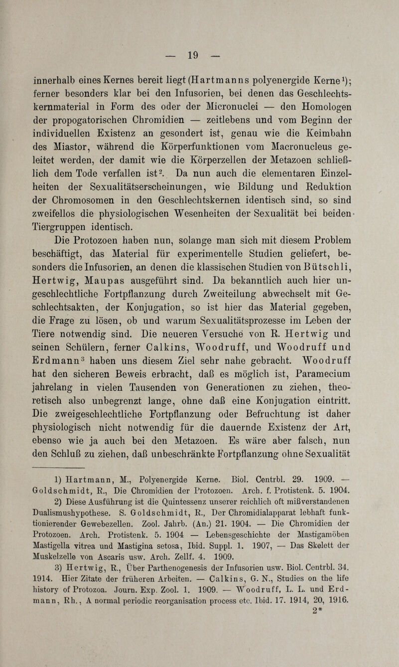 ^ 19 — innerhalb eines Kernes bereit liegt (Hartmanns polyenergide Kerne^); ferner besonders klar bei den Infusorien, bei denen das Geschlechts- kemmaterial in Form des oder der Micronuclei — den Homologen der propogatorischen Chromidien — zeitlebens und vom Beginn der individuellen Existenz an gesondert ist, genau wie die Keimbabn des Miastor, während die Körperfunktionen vom Macronucleus ge¬ leitet werden, der damit wie die Körperzellen der Metazoen schließ¬ lich dem Tode verfallen ist 2, Da nun auch die elementaren Einzel¬ heiten der Sexualitätserscheinungen, wie Bildung und Reduktion der Chromosomen in den Geschlechtskernen identisch sind, so sind zweifellos die physiologischen Wesenheiten der Sexualität bei beiden- Tiergruppen identisch. Die Protozoen haben nun, solange man sich mit diesem Problem beschäftigt, das Material für experimentelle Studien geliefert, be¬ sonders die Infusorien, an denen die klassischen Studien von В ütschli, Hartwig, Maupas ausgeführt sind. Da bekanntlich auch hier un¬ geschlechtliche Fortpflanzung durch Zweiteilung abwechselt mit Ge¬ schlechtsakten, der Konjugation, so ist hier das Material gegeben, die Frage zu lösen, ob und warum Sexualitätsprozesse im Leben der Tiere notwendig sind. Die neueren Yersuche von R. Her twig und seinen Schülern, ferner Calkins, Woodruff, und Woodruff und Erdmann^ haben uns diesem Ziel sehr nahe gebracht. Woodruff hat den sicheren Beweis erbracht, daß es möglich ist, Paramecium jahrelang in vielen Tausenden von Generationen zu ziehen, theo¬ retisch also unbegrenzt lange, ohne daß eine Konjugation eintritt. Die zweigeschlechtliche Fortpflanzung oder Befruchtung ist daher physiologisch nicht notwendig für die dauernde Existenz der Art, ebenso wie ja auch bei den Metazoen. Es wäre aber falsch, nun den Schluß zu ziehen, daß unbeschränkte Fortpflanzung ohne Sexualität 1) Hartmann, M., Polyenergide Kerne. Biol. Centrbl. 29. 1909. — Goldschmidt, E., Die Chromidien der Protozoen. Arch. f. Protistenk. 5. 1904. 2) Diese Ausführung ist die Quintessenz unserer reichlich oft mißverstandenen Dualismushypothese. S. Goldschmidt, E., Der Chromidialapparat lebhaft funk¬ tionierender Gewebezellen. Zool. Jahrb. (An.) 21. 1904. — Die Chromidien der Protozoen. Arch. Protistenk. .5. 1904 — Lebensgeschichte der Mastigamöben Mastigella vitrea und Mastigina setosa, Ibid. Suppl. 1. 1907, — Das Skelett der Muskelzelle von Ascaris usw. Arch. Zellf. 4. 1909. 3) Hertwig, E., Über Parthenogenesis der Infusorien usw. Biol. Centrbl. 34. 1914. Hier Zitate der früheren Arbeiten. — Calkins, G. N., Studies on the life history of Protozoa. Journ. Exp. Zool. 1. 1909. — Woodruff, L. L. und Erd¬ mann, Eh., A normal periodic reorganisation process etc. Ibid. 17. 1914, 20, 1916. 2*