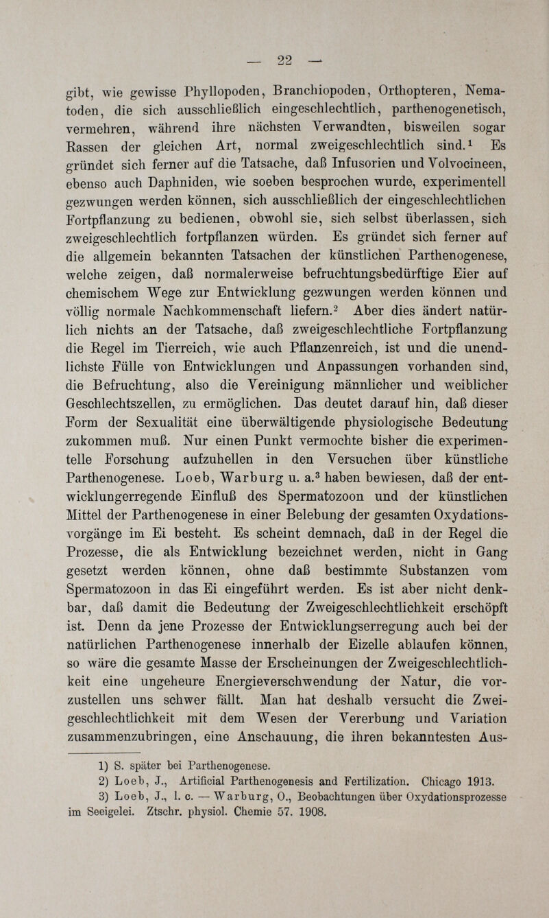 — 22 — gibt, wie gewisse Phyllopoden, Branchiopoden, Orthopteren, Nema¬ toden, die sich ausschließlich eingeschlechtlich, parthenogenetisch, vermehren, während ihre nächsten Verwandten, bisweilen sogar Rassen der gleichen Art, normal zweigeschlechtlich sind.i Es gründet sich ferner auf die Tatsache, daß Infusorien und Volvocineen, ebenso auch Daphniden, wie soeben besprochen wurde, experimentell gezwungen werden können, sich ausschließlich der eingeschlechtlichen Fortpflanzung zu bedienen, obwohl sie, sich selbst überlassen, sich zweigeschlechtlich fortpflanzen würden. Es gründet sich ferner auf die allgemein bekannten Tatsachen der künstlichen Parthenogenese, welche zeigen, daß normalerweise befruchtungsbedürftige Eier auf chemischem Wege zur Entwicklung gezwungen werden können und völlig normale Nachkommenschaft liefern.^ Aber dies ändert natür¬ lich nichts an der Tatsache, daß zweigeschlechtliche Fortpflanzung die Regel im Tierreich, wie auch Pflanzenreich, ist und die unend¬ lichste Fülle von Entwicklungen und Anpassungen vorhanden sind, die Befruchtung, also die Yereinigung männlicher und weiblicher Geschlechtszellen, zu ermöglichen. Das deutet darauf hin, daß dieser Form der Sexualität eine überwältigende physiologische Bedeutung zukommen muß. Nur einen Punkt vermochte bisher die experimen¬ telle Forschung aufzuhellen in den Versuchen über künstliche Parthenogenese. Loeb, Warburg u. a.^ haben bewiesen, daß der ent¬ wicklungerregende Einfluß des Spermatozoon und der künstlichen Mittel der Parthenogenese in einer Belebung der gesamten Oxydations¬ vorgänge im Ei besteht. Es scheint demnach, daß in der Regel die Prozesse, die als Entwicklung bezeichnet werden, nicht in Gang gesetzt werden können, ohne daß bestimmte Substanzen vom Spermatozoon in das Ei eingeführt werden. Es ist aber nicht denk¬ bar, daß damit die Bedeutung der Zweigeschlechtlichkeit erschöpft ist. Denn da jene Prozesse der Entwicklungserregung auch bei der natürlichen Parthenogenese innerhalb der Eizelle ablaufen können, so wäre die gesamte Masse der Erscheinungen der Zweigeschlechtlich¬ keit eine ungeheure Energieverschwendung der Natur, die vor¬ zustellen uns schwer fällt. Man hat deshalb versucht die Zwei- geschlechtlichkeit mit dem Wesen der Vererbung und Variation zusammenzubringen, eine Anschauung, die ihren bekanntesten Aus- 1) S. später bei Parthenogenese. 2) Loeb, J., Artificial Parthenogenesis and Fertilization. Chicago 1913. 3) Loeb, J., 1. 0. — Warburg, 0., Beobachtungen über Oxydationsprozesse im Seeigelei. Ztschr. physiol. Chemie 57. 1908.