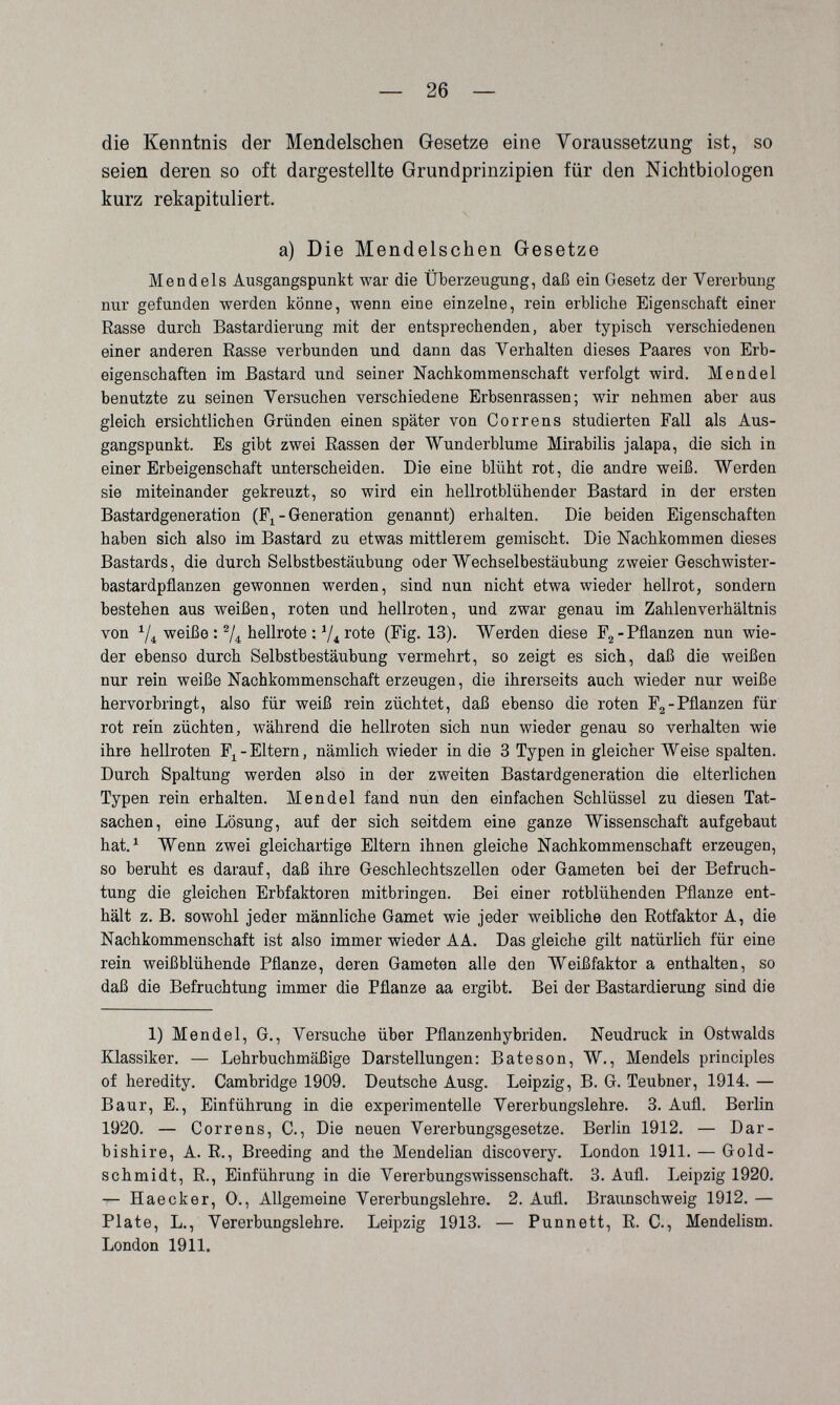 — 26 — die Kenntnis der Mendelschen Gesetze eine Voraussetzung ist, so seien deren so oft dargestellte Grundprinzipien für den Nichtbiologen kurz rekapituliert. a) Die Mendelschen Gesetze Mendels Ausgangspunkt war die Überzeugung, daß ein Gesetz der Vererbung nur gefunden werden könne, wenn eine einzelne, rein erbliche Eigenschaft einer Rasse durch Bastardierung mit der entsprechenden, aber typisch verschiedenen einer anderen Rasse verbunden und dann das Verhalten dieses Paares von Erb¬ eigenschaften im Bastard und seiner Nachkommenschaft verfolgt wird. Mendel benutzte zu seinen Versuchen verschiedene Erbsenrassen; wir nehmen aber aus gleich ersichtlichen Gründen einen später von Correns studierten Fall als Aus¬ gangspunkt. Es gibt zwei Rassen der Wunderblume Mirabilis jalapa, die sich in einer Erbeigenschaft unterscheiden. Die eine blüht rot, die andre weiß. Werden sie miteinander gekreuzt, so wird ein hellrotblühender Bastard in der ersten Bastardgeneration (F^ - Generation genannt) erhalten. Die beiden Eigenschaften haben sich also im Bastard zu etwas mittlerem gemischt. Die Nachkommen dieses Bastards, die durch Selbstbestäubung oder Wechselbestäubung zweier Geschwister¬ bastardpflanzen gewonnen werden, sind nun nicht etwa wieder hellrot, sondern bestehen aus weißen, roten und hellroten, und zwar genau im Zahlenverhältnis von weiße : 74 hellrote : V4 rote (Fig. 13). Werden diese Fg-Pflanzen nun wie¬ der ebenso durch Selbstbestäubung vermehrt, so zeigt es sich, daß die weißen nur rein weiße Nachkommenschaft erzeugen, die ihrerseits auch wieder nur weiße hervorbringt, also für weiß rein züchtet, daß ebenso die roten Fg-Pflanzen für rot rein züchten, während die hellroten sich nun wieder genau so verhalten wie ihre hellroten F^-Eltern, nämlich wieder in die 3 Typen in gleicher Weise spalten. Durch Spaltung werden also in der zweiten Bastardgeneration die elterlichen Typen rein erhalten. Mendel fand nun den einfachen Schlüssel zu diesen Tat¬ sachen, eine Lösung, auf der sich seitdem eine ganze Wissenschaft aufgebaut hat. ^ Wenn zwei gleichartige Eltern ihnen gleiche Nachkommenschaft erzeugen, so beruht es darauf, daß ihre Geschlechtszellen oder Gameten bei der Befruch¬ tung die gleichen Erbfaktoren mitbringen. Bei einer rotblühenden Pflanze ent¬ hält z. B. sowohl jeder männliche Gamet wie jeder weibliche den Rotfaktor A, die Nachkommenschaft ist also immer wieder AA. Das gleiche gilt natürlich für eine rein weißblühende Pflanze, deren Gameten alle den Weißfaktor a enthalten, so daß die Befruchtung immer die Pflanze aa ergibt. Bei der Bastardierung sind die 1) Mendel, G., Versuche über Pflanzenhybriden. Neudruck in Ostwalds Klassiker. — Lehrbuchmäßige Darstellungen: В ate son, W., Mendels principles of heredity. Cambridge 1909. Deutsche Ausg. Leipzig, B. G. Teubner, 1914. — Baur, E., Einführung in die experimentelle Vererbungslehre. 3. Aufl. Berlin 1920. — Correns, С., Die neuen Vererbungsgesetze. Berlin 1912. — Dar- bishire, A. R., Breeding and the Mendelian discovery. London 1911. — Gold- schmidt, R., Einführung in die Vererbungswissenschaft. 3. Aufl. Leipzig 1920. — Haecker, O., Allgemeine Vererbungslehre. 2. Aufl. Braunschweig 1912. — Plate, L., Vererbungslehre. Leipzig 1913. — Punnett, R. C., Mendelism. London 1911.