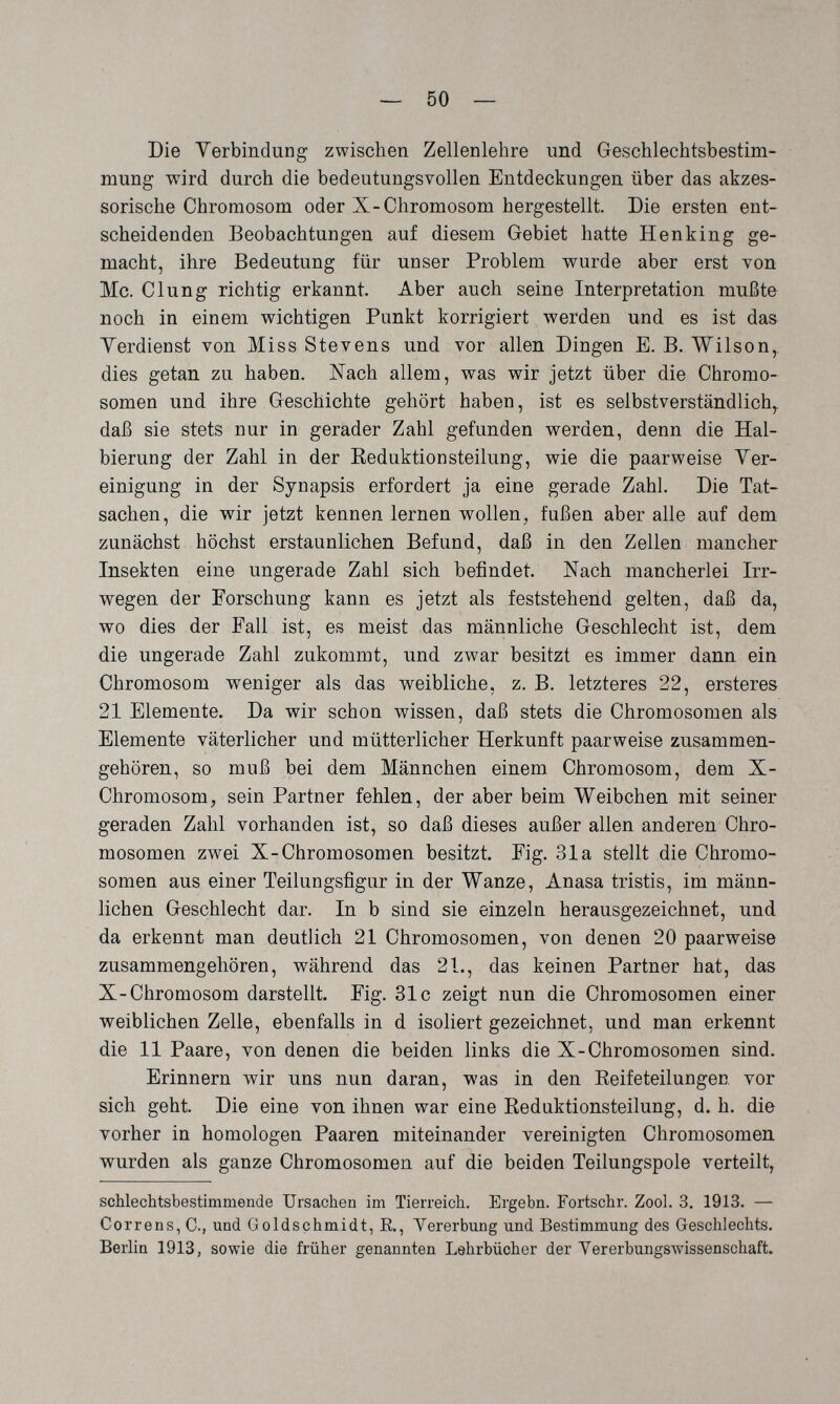 — 50 — Die Yerbindung zwischen Zellenlehre und Geschlechtsbestim¬ mung wird durch die bedeutungsvollen Entdeckungen über das akzes¬ sorische Chromosom oder X-Chromosom hergestellt. Die ersten ent¬ scheidenden Beobachtungen auf diesem Gebiet hatte Henking ge¬ macht, ihre Bedeutung für unser Problem wurde aber erst von Mc. Clung richtig erkannt. Aber auch seine Interpretation mußte noch in einem wichtigen Punkt korrigiert werden und es ist das Verdienst von Miss Stevens und vor allen Dingen E. B. Wilson,, dies getan zu haben. Nach allem, was wir jetzt über die Chromo¬ somen und ihre Geschichte gehört haben, ist es selbstverständlich,, daß sie stets nur in gerader Zahl gefunden werden, denn die Hal¬ bierung der Zahl in der Reduktionsteilung, wie die paarweise Ver¬ einigung in der Synapsis erfordert ja eine gerade Zahl. Die Tat¬ sachen, die wir jetzt kennen lernen wollen, fußen aber alle auf dem zunächst höchst erstaunlichen Befund, daß in den Zellen mancher Insekten eine ungerade Zahl sich befindet Nach mancherlei Irr¬ wegen der Forschung kann es jetzt als feststehend gelten, daß da, wo dies der Fall ist, es meist das männliche Geschlecht ist, dem die ungerade Zahl zukommt, und zwar besitzt es immer dann ein Chromosom weniger als das weibliche, z. B. letzteres 22, ersteres 21 Elemente. Da wir schon wissen, daß stets die Chromosomen als Elemente väterlicher und mütterlicher Herkunft paarweise zusammen¬ gehören, so muß bei dem Männchen einem Chromosom, dem X- Chromosom, sein Partner fehlen, der aber beim Weibchen mit seiner geraden Zahl vorhanden ist, so daß dieses außer allen anderen Chro¬ mosomen zwei X-Chromosomen besitzt, Fig. 31a stellt die Chromo¬ somen aus einer Teilungsfigur in der Wanze, Anasa tristis, im männ¬ lichen Geschlecht dar. In b sind sie einzeln herausgezeichnet, und da erkennt man deutlich 21 Chromosomen, von denen 20 paarweise zusammengehören, während das 21., das keinen Partner hat, das X-Chromosom darstellt. Fig. 31c zeigt nun die Chromosomen einer weiblichen Zelle, ebenfalls in d isoliert gezeichnet, und man erkennt die 11 Paare, von denen die beiden links die X-Chromosomen sind. Erinnern wir uns nun daran, was in den Eeifeteilungen vor sich geht. Die eine von ihnen war eine Reduktionsteilung, d. h. die vorher in homologen Paaren miteinander vereinigten Chromosomen wurden als ganze Chromosomen auf die beiden Teilungspole verteilt, schlechtsbestimmende Ursachen im Tierreich. Ergebn. Fortschr. Zool. 3. 1913. — Correns, C., und Goldschmidt, R., Yererbung und Bestimmung des Geschlechts. Berlin 1913, sowie die früher genannten Lehrbücher der Vererbungswissenschaft.