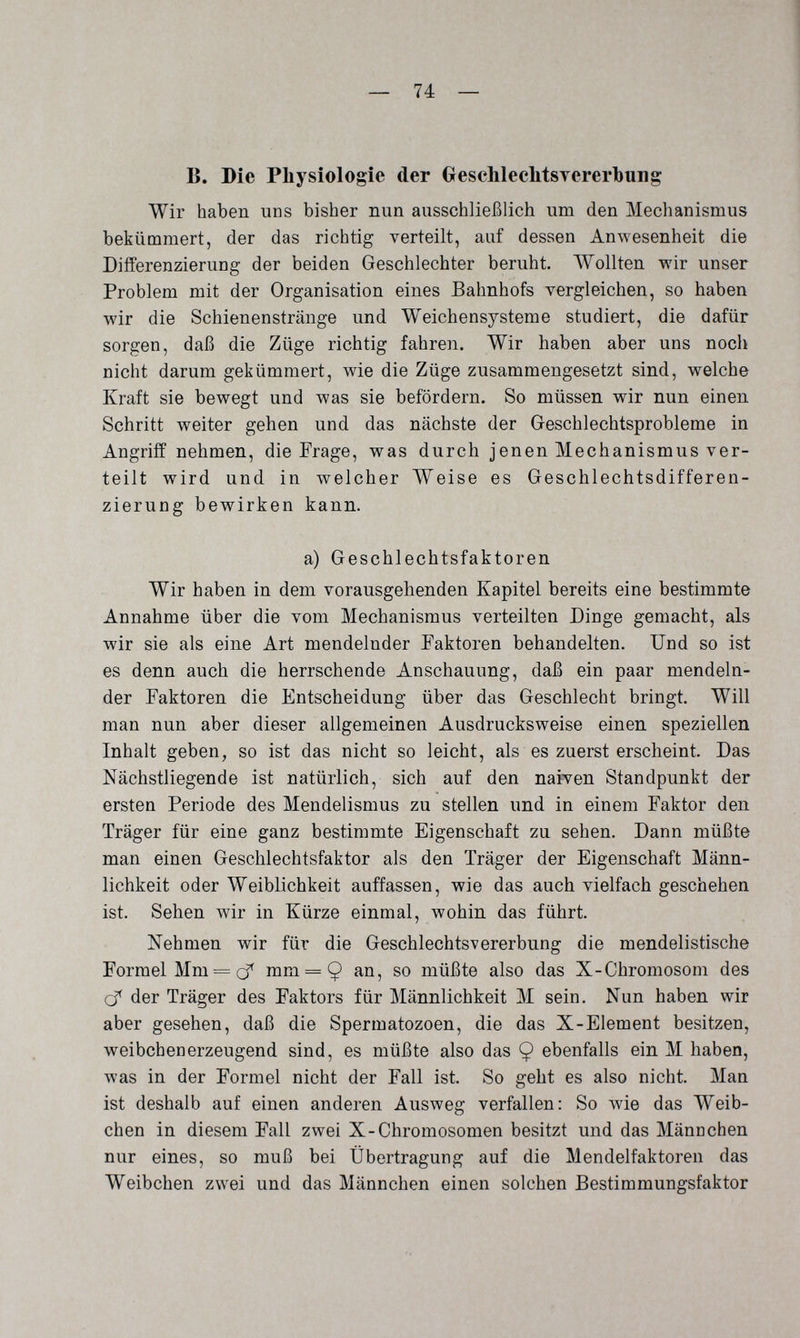 — 74 — В. Die Physiologie der GeschleclitsTererbung Wir haben uns bisher nun ausschließlich um den Mechanismus bekümmert, der das richtig verteilt, auf dessen Anwesenheit die Differenzierung der beiden Geschlechter beruht. Wollten wir unser Problem mit der Organisation eines Bahnhofs vergleichen, so haben wir die Schienenstränge und Weichensjsteme studiert, die dafür sorgen, daß die Züge richtig fahren. Wir haben aber uns noch nicht darum gekümmert, wie die Züge zusammengesetzt sind, welche Kraft sie bewegt und was sie befördern. So müssen wir nun einen Schritt weiter gehen und das nächste der Geschlechtsprobleme in Angriff nehmen, die Frage, was durch jenen Mechanismus ver¬ teilt wird und in welcher Weise es Geschlechtsdifferen¬ zierung bewirken kann. a) Geschlechtsfaktoren Wir haben in dem vorausgehenden Kapitel bereits eine bestimmte Annahme über die vom Mechanismus verteilten Dinge gemacht, als wir sie als eine Art mendelnder Faktoren behandelten. Und so ist es denn auch die herrschende Anschauung, daß ein paar mendeln¬ der Faktoren die Entscheidung über das Geschlecht bringt. Will man nun aber dieser allgemeinen Ausdrucksweise einen speziellen Inhalt geben, so ist das nicht so leicht, als es zuerst erscheint. Das Nächstliegende ist natürlich, sich auf den naiven Standpunkt der ersten Periode des Mendelismus zu stellen und in einem Faktor den Träger für eine ganz bestimmte Eigenschaft zu sehen. Dann müßte man einen Geschlechtsfaktor als den Träger der Eigenschaft Männ¬ lichkeit oder Weiblichkeit auffassen, wie das auch vielfach geschehen ist. Sehen wir in Kürze einmal, wohin das führt. Nehmen wir für die Geschlechts^ererbung die mendelistische Formel Mm = mm = 9 so müßte also das X-Chromosom des cf der Träger des Faktors für Männlichkeit M sein. Nun haben wir aber gesehen, daß die Spermatozoen, die das X-Element besitzen, weibchenerzeugend sind, es müßte also das 9 ebenfalls ein M haben, was in der Formel nicht der Fall ist. So geht es also nicht. Man ist deshalb auf einen anderen Ausweg verfallen: So Avie das Weib¬ chen in diesem Fall zwei X-Chromosomen besitzt und das Männchen nur eines, so muß bei Übertragung auf die Mendelfaktoren das Weibchen zwei und das Männchen einen solchen Bestimmungsfaktor