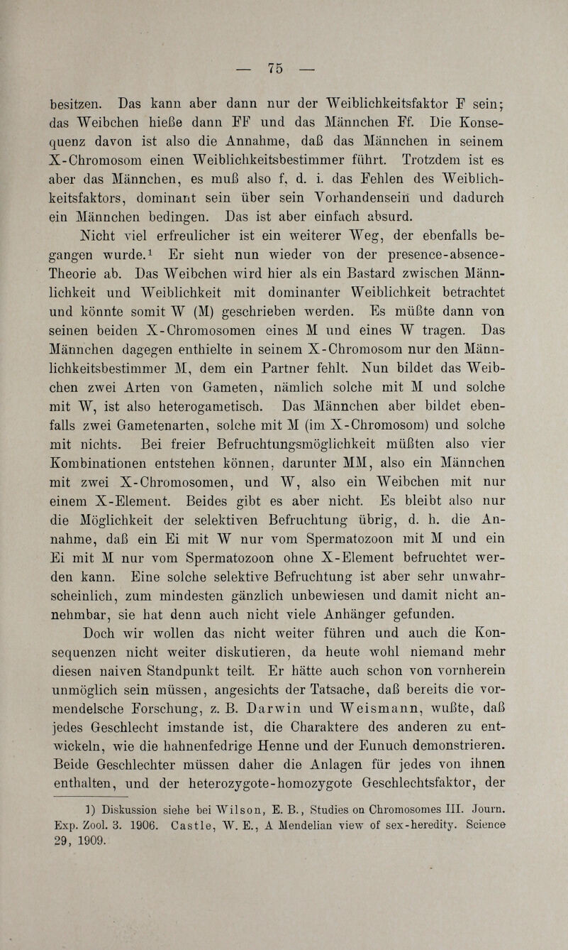 — 75 — besitzen. Das kann aber dann nur der Weiblicbkeitsfaktor E sein; das Weibchen hieße dann FF und das Männchen Ff. Die Konse¬ quenz davon ist also die Annahme, dai3 das Männchen in seinem X-Chromosom einen Weiblichkeitsbestimmer führt. Trotzdem ist es aber das Männchen, es muß also f, d. i. das Fehlen des Weiblich¬ keitsfaktors, dominant sein über sein Vorhandensein und dadurch ein Männchen bedingen. Das ist aber einfach absurd. Nicht лае1 erfreulicher ist ein weiterer Weg, der ebenfalls be¬ gangen wurde. 1 Er sieht nun wieder von der presence-absence- Theorie ab. Das Weibchen wird hier als ein Bastard zwischen Männ¬ lichkeit und Weiblichkeit mit dominanter Weiblichkeit betrachtet und könnte somit W (M) geschrieben werden. Es müßte dann von seinen beiden X-Chromosomen eines M und eines W tragen. Das Männchen dagegen enthielte in seinem X-Chromosom nur den Männ- lichkeitsbestimmer M, dem ein Partner fehlt. Nun bildet das Weib¬ chen zwei Arten von Gameten, nämlich solche mit M und solche mit W, ist also heterogametisch. Das Männchen aber bildet eben¬ falls zwei Gametenarten, solche mit M (im X-Chromosom) und solche mit nichts. Bei freier Befruchtungsmöglichkeit müßten also vier Kombinationen entstehen können, darunter MM, also ein Männchen mit zwei X-Chromosomen, und W, also ein Weibchen mit nur einem X-Element. Beides gibt es aber nicht. Es bleibt also nur die Möglichkeit der selektiven Befruchtung übrig, d. h. die An¬ nahme, daß ein Ei mit W nur vom Spermatozoon mit M und ein Ei mit M nur vom Spermatozoon ohne X-Element befruchtet wer¬ den kann. Eine solche selektive Befruchtung ist aber sehr unwahr¬ scheinlich, zum mindesten gänzlich unbewiesen und damit nicht an¬ nehmbar, sie hat denn auch nicht viele Anhänger gefunden. Doch wir wollen das nicht weiter führen und auch die Kon¬ sequenzen nicht weiter diskutieren, da heute wohl niemand mehr diesen naiven Standpunkt teilt. Er hätte auch schon von vornherein unmöglich sein müssen, angesichts der Tatsache, daß bereits die vor- mendelsche Forschung, z.B. Darwin und Weismann, wußte, daß jedes Geschlecht imstande ist, die Charaktere des anderen zu ent¬ wickeln, wie die hahnenfedrige Henne und der Eunuch demonstrieren. Beide Geschlechter müssen daher die Anlagen für jedes von ihnen enthalten, und der heterozygote-homozygote Geschlechtsfaktor, der Í) Diskussion siehe bei Wilson, E. B., Studies on Chromosomes III. Journ. Exp. Zool. 3. 1906. Castle, Ж. E., A Mendelian yiew of sex-heredity. Science 29, 1909.