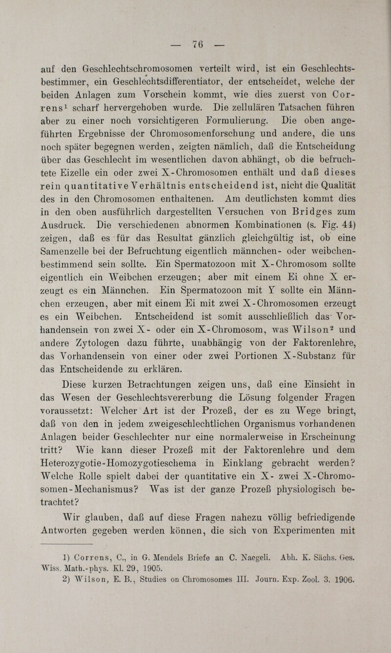 — 76 — auf den Geschlechtschromosomen verteilt wird, ist ein Geschlechts- bestimmer, ein Geschlechtsdifferentiator, der entscheidet, welche der beiden Anlagen zum Vorschein kommt, wie dies zuerst von Cor- rens^ scharf hervergehoben wurde. Die zellulären Tatsachen führen aber zu einer noch vorsichtigeren Formulierung. Die oben ange¬ führten Ergebnisse der Chromosomenforschung und andere, die uns noch später begegnen лverden, zeigten nämlich, daß die Entscheidung über das Geschlecht im wesentlichen davon abhängt, ob die befruch¬ tete Eizelle ein oder zwei X-Chromosomen enthält und daß dieses rein quantitative Verhältnis entscheidend ist, nicht die Qualität des in den Chromosomen enthaltenen. Am deutlichsten kommt dies in den oben ausführlich dargestellten Yersuchen von Bridges zum Ausdruck. Die verschiedenen abnormen Kombinationen (s. Fig. 44) zeigen, daß es für das Resultat gänzlich gleichgültig ist, ob eine Samenzelle bei der Befruchtung eigentlich männchen- oder weibchen¬ bestimmend sein sollte. Ein Spermatozoon mit X-Chromosom sollte eigentlich ein Weibchen erzeugen; aber mit einem Ei ohne X er¬ zeugt es ein Männchen. Ein Spermatozoon mit Y sollte ein Männ¬ chen erzeugen, aber mit einem Ei mit zwei X-Chromosomen erzeugt es ein Weibchen. Entscheidend ist somit ausschließlich das Vor¬ handensein von zwei X- oder ein X-Chromosom, was Wilson^ und andere Zytologen dazu führte, unabhängig von der Faktorenlehre, das Vorhandensein von einer oder zwei Portionen X-Substanz für das Entscheidende zu erklären. Diese kurzen Betrachtungen zeigen uns, daß eine Einsicht in das Wesen der Geschlechtsvererbung die Lösung folgender Fragen voraussetzt: Welcher Art ist der Prozeß, der es zu Wege bringt, daß von den in jedem zweigeschlechtlichen Organismus vorhandenen Anlagen beider Geschlechter nur eine normalerweise in Erscheinung tritt? Wie kann dieser Prozeß mit der Faktorenlehre und dem Heterozygotie-Homozygotieschema in Einklang gebracht werden? Welche Rolle spielt dabei der quantitative ein X- zwei X-Chromo¬ somen-Mechanismus? Was ist der ganze Prozeß physiologisch be¬ trachtet? Wir glauben, daß auf diese Fragen nahezu völlig befriedigende Antworten gegeben werden können, die sich von Experimenten mit 1) Corren s, е., in G. Mendels Briefe an C. Naegeli. Abh. E. Sachs. ü«s. Wiss, Math.-phys. Kl. 29, 1905. 2) ЛУ118оп, E. В., Studies on Cliromosomes III. Journ. Exp. Zool. 3. 1906.