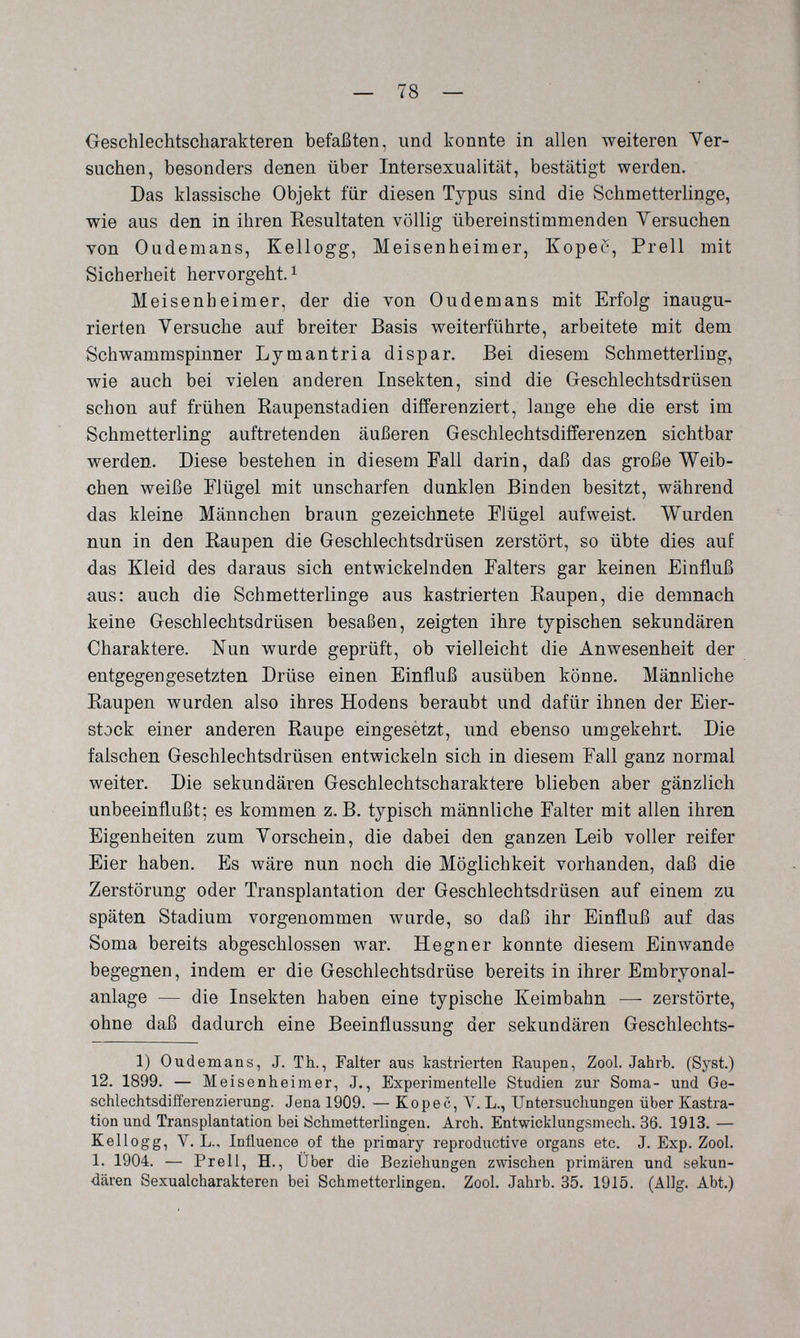 — 78 — Geschlechtscharakteren befaßten, und konnte in allen weiteren Ver¬ suchen, besonders denen über Intersexualität, bestätigt werden. Das klassische Objekt für diesen Typus sind die Schmetterlinge, wie aus den in ihren Eesultaten völlig übereinstimmenden Yersuchen von Oademans, Kellogg, Meisenheimer, Kopec, Prell mit Sicherheit hervorgeht. ^ Meisenheimer, der die von Oudemans mit Erfolg inaugu¬ rierten Versuche auf breiter Basis weiterführte, arbeitete mit dem Schwammspinner Lymantria dispar. Bei diesem Schmetterling, wie auch bei vielen anderen Insekten, sind die Geschlechtsdrüsen schon auf frühen Raupenstadien differenziert, lange ehe die erst im Schmetterling auftretenden äußeren Geschlechtsdifferenzen sichtbar werden. Diese bestehen in diesem Eall darin, daß das große Weib¬ chen weiße Elügel mit unscharfen dunklen Binden besitzt, während das kleine Männchen braun gezeichnete Flügel aufweist. Wurden nun in den Raupen die Geschlechtsdrüsen zerstört, so übte dies auf das Kleid des daraus sich entwickelnden Falters gar keinen Einfluß aus: auch die Schmetterlinge aus kastrierten Raupen, die demnach keine Geschlechtsdrüsen besaßen, zeigten ihre typischen sekundären Charaktere. Nun wurde geprüft, ob vielleicht die Anwesenheit der entgegengesetzten Drüse einen Einfluß ausüben könne. Männliche Raupen wurden also ihres Hodens beraubt und dafür ihnen der Eier¬ stock einer anderen Raupe eingesètzt, und ebenso umgekehrt. Die falschen Geschlechtsdrüsen entwickeln sich in diesem Fall ganz normal weiter. Die sekundären Geschlechtscharaktere blieben aber gänzlich unbeeinflußt; es kommen z.B. typisch männliche Falter mit allen ihren Eigenheiten zum Vorschein, die dabei den ganzen Leib voller reifer Eier haben. Es wäre nun noch die Möglichkeit vorhanden, daß die Zerstörung oder Transplantation der Geschlechtsdrüsen auf einem zu späten Stadium vorgenommen wurde, so daß ihr Einfluß auf das Soma bereits abgeschlossen war. Hegner konnte diesem Einwände begegnen, indem er die Geschlechtsdrüse bereits in ihrer Embryonal¬ anlage — die Insekten haben eine typische Keimbahn — zerstörte, ohne daß dadurch eine Beeinflussung der sekundären Geschlechts- 1) Oudemans, J. Th., Falter aus kastrierten Eaupen, Zool. Jahrb. (Syst.) 12. 1899. — Meisenheimer, J., Experimentelle Studien zur Sorna- und Ge¬ schlechtsdifferenzierung. Jena 1909. — Kopec, Л. L., Untersuchungen über Kastra¬ tion und Transplantation bei Schmetterlingen. Arch. Entwicklungsmech. 36. 1913. — Kellogg, V. L., Influence of the primary reproductive organs etc. J. Exp. Zool. 1. 1904. — Prell, H., Über die Beziehungen zwischen primären und sekun¬ dären Sexualcharakteren bei Schmetterlingen. Zool. Jahrb. 35. 1915. (Allg. Abt.)