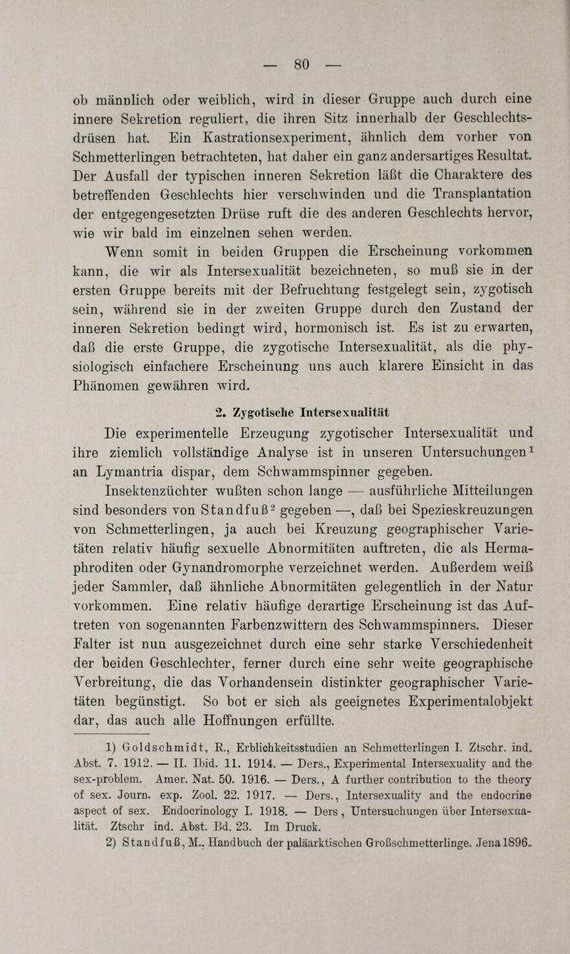 — 80 — ob mänDlich oder weiblich, wird in dieser Gruppe auch durch eine innere Sekretion reguliert, die ihren Sitz innerhalb der Geschlechts¬ drüsen hat. Ein Kastrationsexperiment, ähnlich dem vorher von Schmetterlingen betrachteten, hat daher ein ganz andersartiges Resultat. Der Ausfall der typischen inneren Sekretion läßt die Charaktere des betreffenden Geschlechts hier verschwinden und die Transplantation der entgegengesetzten Drüse ruft die des anderen Geschlechts hervor, wie wir bald im einzelnen sehen werden. Wenn somit in beiden Gruppen die Erscheinung vorkommen kann, die wir als Intersexualität bezeichneten, so muß sie in der ersten Gruppe bereits mit der Befruchtung festgelegt sein, zygotisch sein, während sie in der zweiten Gruppe durch den Zustand der inneren Sekretion bedingt wird, hormonisch ist. Es ist zu erwarten, daß die erste Gruppe, die zygotische Intersexualität, als die phy¬ siologisch einfachere Erscheinung uns auch klarere Einsicht in das Phänomen gewähren wird. 2. Zygotische Intersextialität Die experimentelle Erzeugung zygotischer Intersexualität und ihre ziemlich vollständige Analyse ist in unseren Untersuchungen ^ an Lymantria dispar, dem Schwammspinner gegeben. Insektenzüchter wußten schon lange — ausführliche Mitteilungen sind besonders von Standfuß^ gegeben—, daß bei SpezieskreuzuDgen von Schmetterlingen, ja auch bei Kreuzung geographischer Varie¬ täten relativ häufig sexuelle Abnormitäten auftreten, die als Herma¬ phroditen oder Gynandromorphe verzeichnet werden. Außerdem weiß jeder Sammler, daß ähnliche Abnormitäten gelegentlich in der Natur vorkommen. Eine relativ häufige derartige Erscheinung ist das Auf¬ treten von sogenannten Farbenzwittern des Schwammspinners. Dieser Falter ist nun ausgezeichnet durch eine sehr starke Verschiedenheit der beiden Geschlechter, ferner durch eine sehr weite geographische Verbreitung, die das Vorhandensein distinkter geographischer Varie¬ täten begünstigt. So bot er sich als geeignetes Experimentalobjekt dar, das auch alle Hoffnungen erfüllte. 1) Goldschmidt, E., Erblichkeitsstudien an Schmetterlingen I. Ztschr. ind. Abst. 7. 1912. — II. Ibid. 11. 1914. — Ders., Experimental Intersexuality and the sex-problem. Amer. Nat. 50. 1916. — Ders., A further contribution to the theory of sex. Journ. exp. Zool. 22. 1917. — Ders., Intersexuality and the endocrine aspect of sex. Endocrinology I. 1918. — Ders , Untersuchungen über Intersexua¬ lität. Ztschr ind. Abst. Bd. 23. Im Druck. 2) Standfuß, M.. Handbuch der paläarktischen Großschmetterlinge. Jenal896^