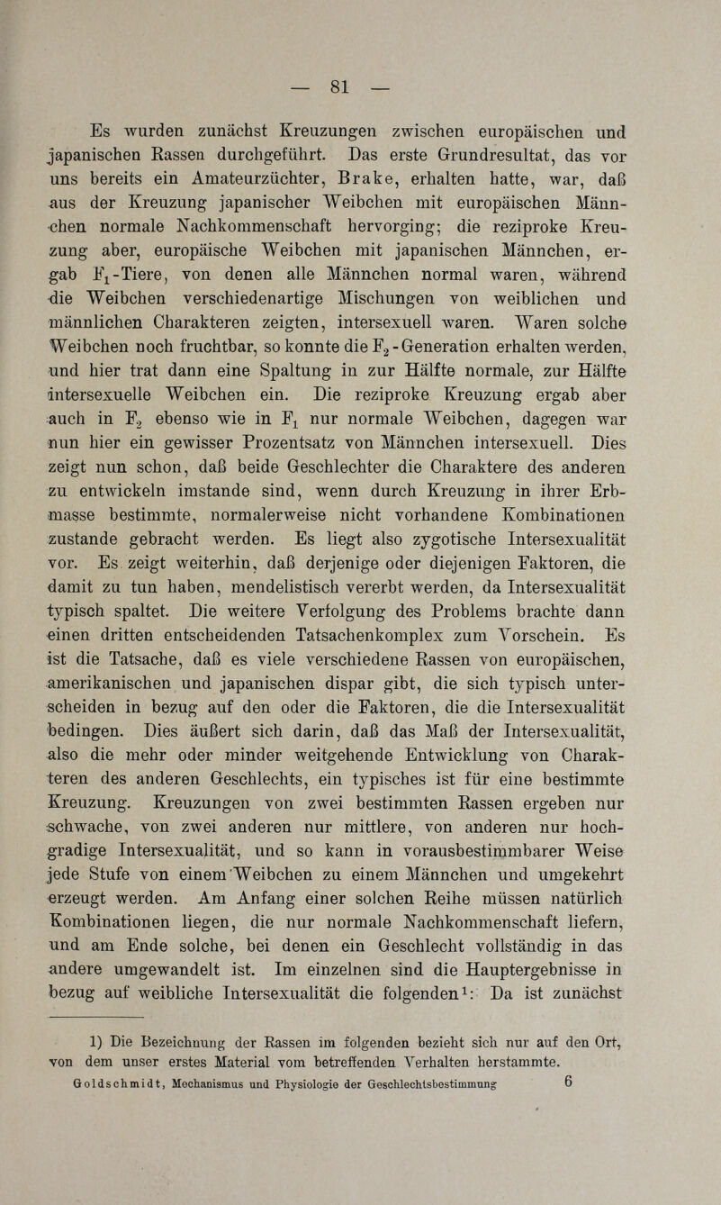 — SI¬ ES wurden zunächst Kreuzungen zwischen europäischen und japanischen Rassen durchgeführt. Das erste Grundresultat, das vor uns bereits ein Amateurzüchter, Brake, erhalten hatte, war, daß iius der Kreuzung japanischer Weibchen mit europäischen Männ¬ chen normale Nachkommenschaft hervorging; die reziproke Kreu¬ zung aber, europäische Weibchen mit japanischen Männchen, er¬ gab Tiere, von denen alle Männchen normal waren, während die Weibchen verschiedenartige Mischungen von weiblichen und männlichen Charakteren zeigten, intersexuell луагеп. Waren solche Weibchen noch fruchtbar, so konnte die Fg - Generation erhalten werden, und hier trat dann eine Spaltung in zur Hälfte normale, zur Hälfte intersexuelle Weibchen ein. Die reziproke Kreuzung ergab aber auch in F2 ebenso wie in nur normale Weibchen, dagegen war nun hier ein gewisser Prozentsatz von Männchen intersexuell. Dies zeigt nun schon, daß beide Geschlechter die Charaktere des anderen zu entwickeln imstande sind, wenn durch Kreuzung in ihrer Erb¬ masse bestimmte, normalerweise nicht vorhandene Kombinationen zustande gebracht werden. Es liegt also zygotische Intersexualität vor. Es zeigt weiterhin, daß derjenige oder diejenigen Faktoren, die damit zu tun haben, mendelistisch vererbt werden, da Intersexualität typisch spaltet. Die weitere Verfolgung des Problems brachte dann einen dritten entscheidenden Tatsachenkomplex zum Yorschein. Es ist die Tatsache, daß es viele verschiedene Rassen von europäischen, amerikanischen und japanischen dispar gibt, die sich typisch unter¬ scheiden in bezug auf den oder die Faktoren, die die Intersexualität bedingen. Dies äußert sich darin, daß das Maß der Intersexualität, also die mehr oder minder weitgehende Entwicklung von Charak¬ teren des anderen Geschlechts, ein typisches ist für eine bestimmte Kreuzung. Kreuzungen von zwei bestimmten Rassen ergeben nur schwache, von zwei anderen nur mittlere, von anderen nur hoch¬ gradige Intersexualität, und so kann in vorausbestimmbarer Weise jede Stufe von einem Weibchen zu einem Männchen und umgekehrt erzeugt werden. Am Anfang einer solchen Reihe müssen natürlich Kombinationen liegen, die nur normale Nachkommenschaft liefern, und am Ende solche, bei denen ein Geschlecht vollständig in das andere umgewandelt ist. Im einzelnen sind die Hauptergebnisse in bezug auf weibliche Intersexualität die folgenden Da ist zunächst 1) Die Bezeichnung der Rassen im folgenden bezieht sich nur auf den Ort, von dem unser erstes Material vom betreffenden Verhalten herstammte. Goldschmidt, Mechanismus und Physiologie der Geschlechlsbestimmung 6