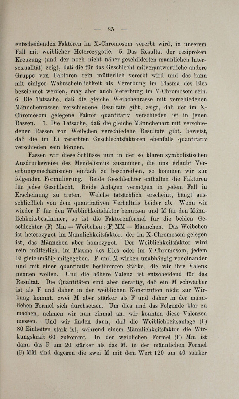 — 85 — entscheidenden Faktoren im X-Chromosom vererbt wird, in unserem Fall mit weiblicher Heterozygotie. 5. Das Resultat der reziproken Kreuzung (und der noch nicht näher geschilderten männlichen Inter¬ sexualität) zeigt, daß die für das Geschlecht mitverantwortliche andere Gruppe von Faktoren rein mütterlich vererbt wird und das kann mit einiger Wahrscheinlichkeit als Vererbung im Plasma des Eies bezeichnet werden, mag aber auch Yererbung im Y-Chromosom sein. 6. Die Tatsache, daß die gleiche Weibchenrasse mit verschiedenen Männchenrassen verschiedene Resultate gibt, zeigt, daß der im X- Chromosom gelegene Faktor quantitativ verschieden ist in jenen Rassen. 7. Die Tatsache, daß die gleiche Männchenart mit verschie¬ denen Rassen von Weibchen verschiedene Resultate gibt, beweist, daß die im Ei vererbten Geschlechtsfaktoren ebenfalls quantitativ verschieden sein können. Fassen wir diese Schlüsse nun in der so klaren symbolistischen Ausdrucksweise des Mendelismus zusammen, die uns erlaubt Yer- erbungsmechanismen einfach zu beschreiben, so kommen wir zur folgenden Formulierung. Beide Geschlechter enthalten die Faktoren für jedes Geschlecht. Beide Anlagen vermögen in jedem Fall in Erscheinung zu treten. Welche tatsächlich erscheint, hängt aus¬ schließlich von dem quantitativen Yerhältnis beider ab. Wenn wir wieder F für den Weiblichkeitsfaktor benutzen und M für den Männ- lichkeitsbestimmer, so ist die Faktorenformel für die beiden Ge¬ schlechter (F) Mm = Weibchen : (F) MM = Männchen. Das Weibchen ist heterozygot im Männlichkeitsfaktor, der im X-Chromosom gelegen ist, das Männchen aber homozygot. Der Weiblichkeitsfaktor wird rein mütterlich, im Plasma des Eies oder im Y-Chromosom, jedem Ei gleichmäßig mitgegeben. F und M wirken unabhängig voneinander und mit einer quantitativ bestimmten Stärke, die wir ihre Valenz nennen wollen. Und die höhere Valenz ist entscheidend für das Resultat. Die Quantitäten sind aber derartig, daß ein M schwächer ist als F und daher in der weiblichen Konstitution nicht zur Wir¬ kung kommt, zwei M aber stärker als F und daher in der männ¬ lichen Formel sich durchsetzen. Um dies und das Folgende klar zu machen, nehmen wir nun einmal an, ^vir könnten diese Valenzen messen. Und wir finden dann, daß die Weiblichkeitsanlage (F) 80 Einheiten stark ist, während einem Männlichkeitsfaktor die Wir¬ kungskraft 60 zukommt. In der weiblichen Formel (F) Mm ist dann das F um 20 stärker als das M, in der männlichen Formel (F) MM sind dagegen die zwei M mit dem Wert 120 um 40 stärker