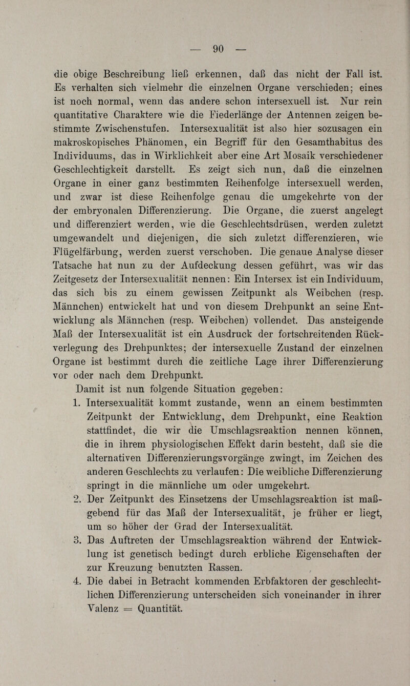 — 90 — die obige Beschreibung ließ erkennen, daß das nicht der Fall ist. Es verhalten sich vielmehr die einzelnen Organe verschieden; eines ist noch normal, wenn das andere schon intersexuell ist Nur rein quantitative Charaktere wie die Piederlänge der Antennen zeigen be¬ stimmte Zwischenstufen. Intersexualität ist also hier sozusagen ein makroskopisches Phänomen, ein Begriff für den G-esamthabitus des Individuums, das in Wirklichkeit aber eine Art Mosaik verschiedener Geschlechtigkeit darstellt. Es zeigt sich nun, daß die einzelnen Organe in einer ganz bestimmten Reihenfolge intersexuell werden, und zwar ist diese Reihenfolge genau die umgekehrte von der der embryonalen Differenzierung. Die Organe, die zuerst angelegt und differenziert werden, wie die Geschlechtsdrüsen, werden zuletzt umgewandelt und diejenigen, die sich zuletzt differenzieren, wie Plügelfärbung, werden zuerst verschoben. Die genaue Analyse dieser Tatsache hat nun zu der Aufdeckung dessen geführt, was wir das Zeitgesetz der Intersexualität nennen: Ein Intersex ist ein Individuum, das sich bis zu einem gewissen Zeitpunkt als Weibchen (resp. Männchen) entwickelt hat und von diesem Drehpunkt an seine Ent¬ wicklung als Männchen (resp. Weibchen) vollendet. Das ansteigende Maß der Intersexualität ist ein Ausdruck der fortschreitenden Rück¬ verlegung des Drehpunktes; der intersexuelle Zustand der einzelnen Organe ist bestimmt durch die zeitliche Lage ihrer Differenzierung vor oder nach dem Drehpunkt. Damit ist nun folgende Situation gegeben: 1. Intersexualität kommt zustande, wenn an einem bestimmten Zeitpunkt der Entwicklung, dem Drehpunkt, eine Reaktion stattfindet, die wir die Umschlagsreaktion nennen können, die in ihrem physiologischen Effekt darin besteht, daß sie die alternativen Differenzierungsvorgänge zwingt, im Zeichen des anderen Geschlechts zu verlaufen : Die weibliche Differenzierung springt in die männliche um oder umgekehrt. 2. Der Zeitpunkt des Einsetzens der Umschlagsreaktion ist maß¬ gebend für das Maß der Intersexualität, je früher er liegt, um so höher der Grad der Intersexualität. 3. Das Auftreten der Umschlagsreaktion während der Entwick¬ lung ist genetisch bedingt durch erbliche Eigenschaften der zur Kreuzung benutzten Rassen. 4. Die dabei in Betracht kommenden Erbfaktoren der geschlecht¬ lichen Differenzierung unterscheiden sich voneinander in ihrer Valenz = Quantität.