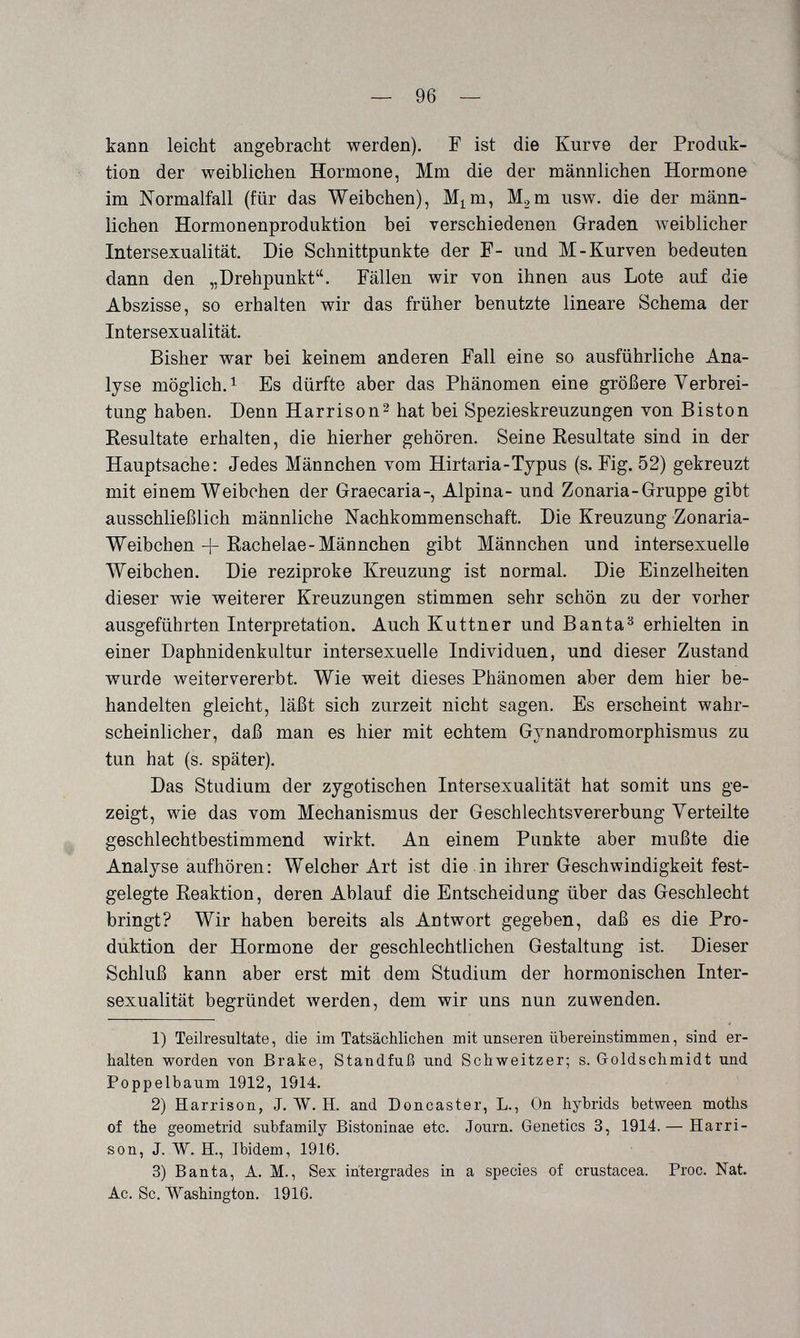 — 96 — kann leicht angebracht werden). F ist die Kurve der Produk¬ tion der weiblichen Hormone, Mm die der männlichen Hormone im Normalfall (für das Weibchen), M^m, Mgm usw. die der männ¬ lichen Hormonenproduktion bei verschiedenen Graden Aveiblicher Intersexualität. Die Schnittpunkte der F- und M-Kurven bedeuten dann den „Drehpunkt. Fällen wir von ihnen aus Lote auf die Abszisse, so erhalten wir das früher benutzte lineare Schema der Intersexualität. Bisher war bei keinem anderen Fall eine so ausführliche Ana¬ lyse möglich.! Es dürfte aber das Phänomen eine größere Verbrei¬ tung haben. Denn Harrison2 hat bei Spezieskreuzungen von Biston Resultate erhalten, die hierher gehören. Seine Resultate sind in der Hauptsache: Jedes Männchen vom Hirtaria-Typus (s. Fig. 52) gekreuzt mit einem Weibchen der Graecaria-, Alpina- und Zonaria-Gruppe gibt ausschließlich männliche Nachkommenschaft. Die Kreuzung Zonaria- Weibchen + Rachelae-Männchen gibt Männchen und intersexuelle Weibchen. Die reziproke Kreuzung ist normal. Die Einzelheiten dieser wie weiterer Kreuzungen stimmen sehr schön zu der vorher ausgeführten Interpretation. Auch Kuttner und В anta ^ erhielten in einer Daphnidenkultur intersexuelle Individuen, und dieser Zustand wurde weitervererbt. Wie weit dieses Phänomen aber dem hier be¬ handelten gleicht, läßt sich zurzeit nicht sagen. Es erscheint wahr¬ scheinlicher, daß man es hier mit echtem Gynandromorphismus zu tun hat (s. später). Das Stadium der zygotischen Intersexualität hat somit uns ge¬ zeigt, wie das vom Mechanismus der Geschlechtsvererbung Yerteilte geschlechtbestimmend wirkt. An einem Punkte aber mußte die Analyse aufhören: Welcher Art ist die in ihrer Geschwindigkeit fest¬ gelegte Reaktion, deren Ablauf die Entscheidung über das Geschlecht bringt? Wir haben bereits als Antwort gegeben, daß es die Pro¬ duktion der Hormone der geschlechtlichen Gestaltung ist. Dieser Schluß kann aber erst mit dem Studium der hormonischen Inter¬ sexualität begründet werden, dem wir uns nun zuwenden. 1) Teilresultate, die im Tatsächlichen mit unseren übereinstimmen, sind er¬ halten worden von Brake, Standfuß und Schweitzer; s. Goldschmidt und Poppelbaum 1912, 1914. 2) Harrison, J. ЛУ. H. and Doncaster, L., On hybrids between moths of the geometrid subfamily Bistoninae etc. Journ. Genetics 3, 1914. — Harri¬ son, J. W. H., Ibidem, 1916. 3) В ant a, A. M., Sex intergrades in a species of crustácea. Proc. Nat. Ac. Sc. Washington. 1910.