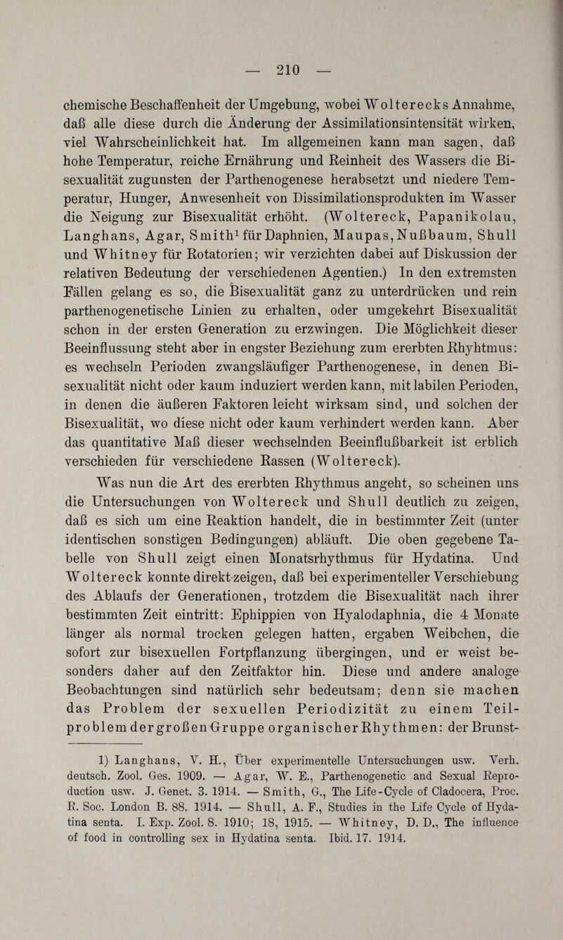 — 210 — chemische Beschaffenheit der Umgebung, wobei Wolter e cks Annahme, daß alle diese durch die Änderung der Assimilationsintensität wirken, viel Wahrscheinlichkeit hat. Im allgemeinen kann man sagen, daß hohe Temperatur, reiche Ernährung und Reinheit des Wassers die Bi- sexualität zugunsten der Parthenogenese herabsetzt und niedere Tem¬ peratur, Hunger, Anwesenheit von Dissimilationsprodukten im Wasser die Neigung zur Bisexualität erhöht. (Woltereck, Papanikolau, Langhans, Agar, S mith^ für Daphnien, Maupas, Nußbaum, Shull und Whitney für Rotatorien; wir verzichten dabei auf Diskussion der relativen Bedeutung der verschiedenen Agentien.) In den extremsten Fällen gelang es so, die Bisexualität ganz zu unterdrücken und rein parthenogenetische Linien zu erhalten, oder umgekehrt Bisexualität schon in der ersten Generation zu erzwingen. Die Möglichkeit dieser Beeinflussung steht aber in engster Beziehung zum ererbten Rhyhtmus: es wechseln Perioden zwangsläufiger Parthenogenese, in denen Bi¬ sexualität nicht oder kaum induziert werden kann, mit labilen Perioden, in denen die äußeren Faktoren leicht wirksam sind, und solchen der Bisexualität, wo diese nicht oder kaum verhindert werden kann. Aber das quantitative Maß dieser wechselnden Beeinflußbarkeit ist erblich verschieden für verschiedene Rassen (Woltereck). Was nun die Art des ererbten Rhythmus angeht, so scheinen uns die Untersuchungen von Woltereck und Shull deutlich zu zeigen, daß es sich um eine Reaktion handelt, die in bestimmter Zeit (unter identischen sonstigen Bedingungen) abläuft. Die oben gegebene Ta¬ belle von Shull zeigt einen Monatsrhythmus für Hydatina. Und Woltereck konnte direkt zeigen, daß bei experimenteller Verschiebung des Ablaufs der Generationen, trotzdem die Bisexualität nach ihrer bestimmten Zeit eintritt: Ephippien von Hyalodaphnia, die 4 Monate länger als normal trocken gelegen hatten, ergaben Weibchen, die sofort zur bisexuellen Fortpflanzung übergingen, und er weist be¬ sonders daher auf den Zeitfaktor hin. Diese und andere analoge Beobachtungen sind natürlich sehr bedeutsam; denn sie machen das Problem der sexuellen Periodizität zu einem Teil¬ problem der großen Gruppe organischer Rhythmen: derBrunst- 1) Langhans, V. H., Über experimentelle Untersuchungen usw. Verb, deutsch, Zool, Ges. 1909. — Agar, W. E., Parthenogenetic and Sexual Eepro- duction usw. J. Genet. 3, 1914. — Smith, G., The Life-Cycle of Cladocera, Proc. E. Soc. London B. 88. 1914. — Shull, A. F., Studies in the Life Cycle of Hyda¬ tina senta. L Exp. Zool. 8. 1910; 18, 1915. — AVhitney, D. D., The influence of food in controlling sex in Hydatina senta. Ibid. 17. 1914.