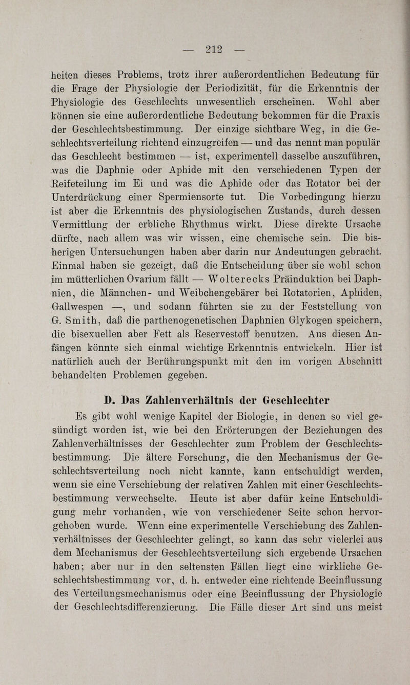 — 212 licitoli dieses Problems, trotz ihrer außerordentlichen Bedeutung für die Frage der Physiologie der Periodizität, für die Erkenntnis der Physiologie des Geschlechts unwesentlich erscheinen. Wohl aber können sie eine außerordentliche Bedeutung bekommen für die Praxis der Geschlechtsbestimmung, Der einzige sichtbare Weg, in die Ge¬ schlechtsverteilung richtend einzugreifen — und das nennt man populär das Geschlecht bestimmen — ist, experimentell dasselbe auszuführen, was die Daphnie oder Aphide mit den verschiedenen Typen der Reifeteilung im Ei und was die Aphide oder das Eotator bei der Unterdrückung einer Spermiensorte tut. Die Vorbedingung hierzu ist aber die Erkenntnis des physiologischen Zustande, durch dessen Vermittlung der erbliche Rhythmus wirkt. Diese direkte Ursache dürfte, nach allem was wir wissen, eine chemische sein. Die bis¬ herigen Untersuchungen haben aber darin nur Andeutungen gebracht. Einmal haben sie gezeigt, daß die Entscheidung über sie wohl schon im mütterlichen Ovarium fällt — Wolterecks Präinduktion bei Daph¬ nien, die Männchen- und Weibchengebärer bei Rotatorien, Aphiden, Gallwespen —, und sodann führten sie zu der Feststellung von G. Smith, daß die parthenogenetischen Daphnien Glykogen speichern, die bisexuellen aber Fett als Reservestoff benutzen. Aus diesen An¬ fängen könnte sich einmal wichtige Erkenntnis entwickeln. Hier ist natürlich auch der Berührungspunkt mit den im vorigen Abschnitt behandelten Problemen gegeben. D. Das ZalilenTerliältnis der Glesclilechter Es gibt wohl wenige Kapitel der Biologie, in denen so viel ge¬ sündigt worden ist, wie bei den Erörterungen der Beziehungen des Zahlenverhältnisses der Geschlechter zum Problem der Geschlechts¬ bestimmung. Die ältere Forschung, die den Mechanismus der Ge¬ schlechtsverteilung noch nicht kannte, kann entschuldigt werden, wenn sie eine Verschiebung der relativen Zahlen mit einer Geschlechts¬ bestimmung verwechselte. Heute ist aber dafür keine Entschuldi¬ gung mehr vorhanden, wie von verschiedener Seite schon hervor¬ gehoben wurde. Wenn eine experimentelle Verschiebung des Zahlen¬ verhältnisses der Geschlechter gelingt, so kann das sehr vielerlei aus dem Mechanismus der Geschlechtsverteilung sich ergebende Ursachen haben; aber nur in den seltensten Fällen liegt eine wirkliche Ge¬ schlechtsbestimmung vor, d. h. entweder eine richtende Beeinflussung des Verteilungsmechanismus oder eine Beeinflussung der Physiologie der Geschlechtsdifferenzierung. Die Fälle dieser Art sind uns meist