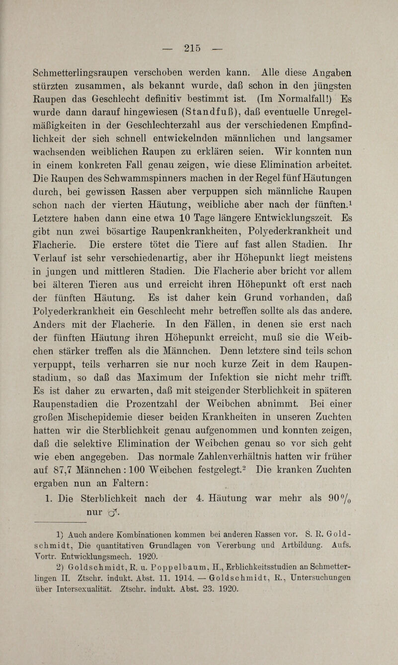 — 215 — Schmetterlingsraupen verschoben werden kann. Alle diese Angaben stürzten zusammen, als bekannt wurde, daß schon in den jüngsten Kaupen das Geschlecht definitiv bestimmt ist. (Im Normalfall!) Es wurde dann darauf hingewiesen (Standfuß), daß eventuelle Unregel¬ mäßigkeiten in der Greschlechterzahl aus der verschiedenen Empfind¬ lichkeit der sich schnell entwickelnden männlichen und langsamer wachsenden weiblichen Raupen zu erklären seien. Wir konnten nun in einem konkreten Fall genau zeigen, wie diese Elimination arbeitet. Die Raupen des Schwammspinners machen in der Regel fünf Häutungen durch, bei gewissen Rassen aber verpuppen sich männliche Raupen schon nach der vierten Häutung, weibliche aber nach der fünften.^ Letztere haben dann eine etwa 10 Tage längere Entwicklungszeit. Es gibt nun zwei bösartige Raupenkrankheiten, Polyederkrankheit und Flacherie. Die erstere tötet die Tiere auf fast allen Stadien. Ihr Yerlauf ist sehr verschiedenartig, aber ihr Höhepunkt liegt meistens in jungen und mittleren Stadien. Die Flacherie aber bricht vor allem bei älteren Tieren aus und erreicht ihren Höhepunkt oft erst nach der fünften Häutung. Es ist daher kein Grund vorhanden, daß Polyederkrankheit ein Geschlecht mehr betreifen sollte als das andere. Anders mit der Flacherie. In den Fällen, in denen sie erst nach der fünften Häutung ihren Höhepunkt erreicht, muß sie die Weib¬ chen stärker treffen als die Männchen. Denn letztere sind teils schon verpuppt, teils verharren sie nur noch kurze Zeit in dem Raupen¬ stadium, so daß das Maximum der Infektion sie nicht mehr trifft. Es ist daher zu erwarten, daß mit steigender Sterblichkeit in späteren Raupenstadien die Prozentzahl der Weibchen abnimmt. Bei einer großen Mischepidemie dieser beiden Krankheiten in unseren Zuchten hatten wir die Sterblichkeit genau aufgenommen und konnten zeigen, daß die selektive Elimination der Weibchen genau so vor sich geht wie eben angegeben. Das normale Zahlenverhältnis hatten wir früher auf 87,7 Männchen : 100 Weibchen festgelegt.^ Die kranken Zuchten ergaben nun an Faltern: 1. Die Sterblichkeit nach der 4. Häutung war mehr als 90% nur cf. 1) Auch andere Kombinationen kommen bei anderen Eassen vor. S. E. Gold¬ schmidt, Die quantitativen Grundlagen von Vererbung und Artbildung. Aufs. Vortr. Entwioklungsmech. 1920. 2) Goldschmidt, E. u. Poppelbaum, H., Erblichkeitsstudien an Schmetter¬ lingen IL Ztschr. indukt. Abst. 11. 1914. — Goldschmidt, E., Untersuchungen über Intersexualität. Ztschr. indukt. Abst. 23. 1920.