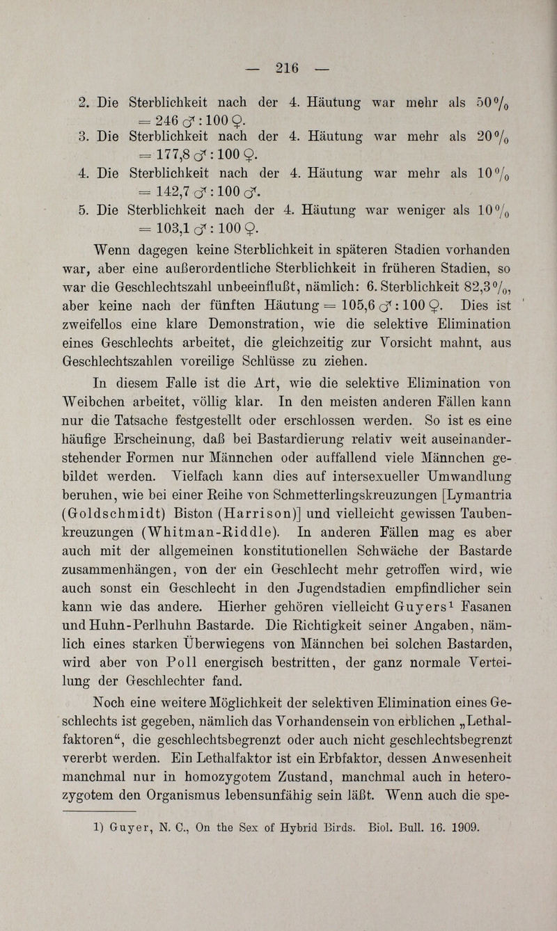 — 216 — 2. Die Sterblichkeit nach der 4. Häutung war mehr als 50°/o ^ 246 cf :100Ç. 3. Die Sterblichkeit nach der 4. Häutung war mehr als 20°/o - 177,8(^:100 9. 4. Die Sterblichkeit nach der 4. Häutung war mehr als 10®/o = 142,7 d< : 100 cf. 5. Die Sterblichkeit nach der 4. Häutung war weniger als 10% = 103,1 d: 1009. Wenn dagegen keine Sterblichkeit in späteren Stadien vorhanden war, aber eine außerordentliche Sterblichkeit in früheren Stadien, so war die Geschlechtszahl unbeeinflußt, nämlich: 6. Sterblichkeit 82,3%, aber keine nach der fünften Häutung = 105,6 cf : 100 9- Dies ist zweifellos eine klare Demonstration, wie die selektive Elimination eines Geschlechts arbeitet, die gleichzeitig zur Vorsicht mahnt, aus Geschlechtszahlen voreilige Schlüsse zu ziehen. In diesem Talle ist die Art, wie die selektive Elimination von Weibchen arbeitet, völlig klar. In den meisten anderen Fällen kann nur die Tatsache festgestellt oder erschlossen werden. So ist es eine häufige Erscheinung, daß bei Bastardierung relativ weit auseinander¬ stehender Formen nur Männchen oder auffallend viele Männchen ge¬ bildet werden. Vielfach kann dies auf intersexueller Umwandlung beruhen, wie bei einer Reihe von Schmetterlingskreuzungen [Lymantria (Goldschmidt) Biston (Harrison)] und vielleicht gewissen Tauben¬ kreuzungen (Whitman-Riddle). In anderen Fällen mag es aber auch mit der allgemeinen konstitutionellen Schwäche der Bastarde zusammenhängen, von der ein Geschlecht mehr getroffen wird, wie auch sonst ein Geschlecht in den Jugendstadien empfindlicher sein kann wie das andere. Hierher gehören vielleicht Guy er s ^ Fasanen und Huhn-Perlhuhn Bastarde. Die Richtigkeit seiner Angaben, näm¬ lich eines starken Überwiegens von Männchen bei solchen Bastarden, wird aber von Poll energisch bestritten, der ganz normale Vertei¬ lung der Geschlechter fand. Noch eine weitere Möglichkeit der selektiven Elimination eines Ge¬ schlechts ist gegeben, nämlich das Vorhandensein von erblichen „Lethal¬ faktoren, die geschlechtsbegrenzt oder auch nicht geschlechtsbegrenzt vererbt werden. Ein Lethalfaktor ist ein Erbfaktor, dessen Anwesenheit manchmal nur in homozygotem Zustand, manchmal auch in hetero¬ zygotem den Organismus lebensunfähig sein läßt. Wenn auch die spe- 1) Guy er, N. C., On the Sex of Hybrid Birds. Biol. Bull. 16. 1909.