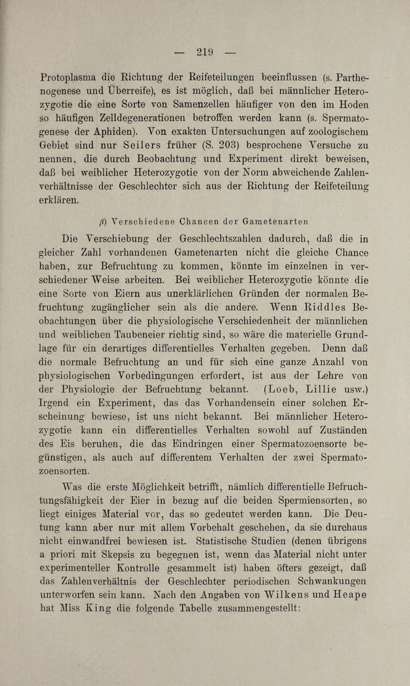 — 219 — Protoplasma die Eichtling der Reifeteilungen beeinflussen (s. Parthe¬ nogenese und Überreife), es ist möglich, daß bei männlicher Hetero- zygotie die eine Sorte von Samenzellen häufiger von den im Hoden so häufigen Zelldegenerationen betroffen werden kann (s. Spermato¬ genese der Aphiden). Yon exakten Untersuchungen auf zoologischem Gebiet sind nur Seilers früher (S. 203) besprochene Versuche zu nennen, die durch Beobachtung und Experiment direkt beweisen, daß bei weiblicher Heterozygotie von der Norm abweichende Zahlen¬ verhältnisse der Geschlechter sich aus der Richtung der Reifeteilung erklären. ß) Verschiedene Chancen der Gametenarten Die Yerschiebung der Geschlechtszahlen dadurch, daß die in gleicher Zahl vorhandenen Gametenarten nicht die gleiche Chance haben, zur Befruchtung zu kommen, könnte im einzelnen in ver¬ schiedener Weise arbeiten. Bei weiblicher Heterozygotie könnte die eine Sorte von Eiern aus unerklärlichen Gründen der normalen Be¬ fruchtung zugänglicher sein als die andere. Wenn Riddles Be¬ obachtungen über die physiologische Verschiedenheit der männlichen und weiblichen Taubeneier richtig sind, so wäre die materielle Grund¬ lage für ein derartiges différentielles Verhalten gegeben. Denn daß die normale Befruchtung an und für sich eine ganze Anzahl von physiologischen Vorbedingungen erfordert, ist aus der Lehre von der Physiologie der Befruchtung bekannt. (Loeb, Lillie usw.) Irgend ein Experiment, das das Vorhandensein einer solchen Er¬ scheinung bewiese, ist uns nicht bekannt. Bei männlicher Hetero¬ zygotie kann ein différentielles Verhalten sowohl auf Zuständen des Eis beruhen, die das Eindringen einer Spermatozoensorte be¬ günstigen, als auch auf differentem Verhalten der zwei Spermato- zoensorten. Was die erste Möglichkeit betrifft, nämlich différentielle Befruch¬ tungsfähigkeit der Eier in bezug auf die beiden Spermien Sorten, so liegt einiges Material vor, das so gedeutet werden kann. Die Deu¬ tung kann aber nur mit allem Vorbehalt geschehen, da sie durchaus nicht einwandfrei bewiesen ist. Statistische Studien (denen übrigens a priori mit Skepsis zu begegnen ist, wenn das Material nicht unter experimenteller Kontrolle gesammelt ist) haben öfters gezeigt, daß das Zahlenverhältnis der Geschlechter periodischen Schwankungen unterworfen sein kann. Nach den Angaben von Wilkens und Heape hat Miss King die folgende Tabelle zusammengestellt;