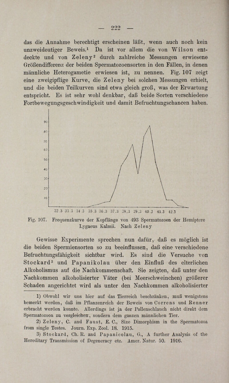 — 222 — das die Annahme berechtigt erscheinen läßt, wenn auch noch kein unzweideutiger Beweis.^ Da ist vor allem die von Wilson ent¬ deckte und von Zeleny2 durch zahlreiche Messungen erwiesene Größendifferenz der beiden Spermatozoensorten in den Fällen, in denen männliche Heterogametie erwiesen ist, zu nennen. Fig. 107 zeigt eine zweigipflige Kurve, die Zeleny bei solchen Messungen erhielt, und die beiden Teilkurven sind etwa gleich groß, was der Erwartung entspricht. Es ist sehr wohl denkbar, daß beide Sorten verschiedene Fortbewegungsgeschwindigkeit und damit Befruchtungschancen haben. Fig. 107. Frequenzkurve der Kopflänge von 493 Spermatozoon der Hemiptere Lygaeus Kalmii. Nach Zeleny Gewisse Experimente sprechen nun dafür, daß es möglich ist die beiden Spermiensorten so zu beeinflussen, daß eine verschiedene Befruchtungsfähigkeit sichtbar wird. Es sind die Versuche von Stockard^ und Papanikolau über den Einfluß des elterlichen Alkoholismus auf die Nachkommenschaft. Sie zeigten, daß unter den Nachkommen alkoholisierter Yäter (bei Meerschweinchen) größerer Schaden angerichtet wird als unter den Nachkommen alkoholisierter 1) Obwohl wir uns hier auf das Tierreich beschränken, muß wenigstens bemerkt werden, daß im Pflanzenreich der Beweis von Correns und Renner erbracht werden konnte. Allerdings ist ja der Pollenschlauch nicht direkt dem Spermatozoon zu vergleichen, sondern dem ganzen männlichen Tier. 2) Zeleny, C. and Faust, E. C., Size Dimorphism in the Spermatozoa from single Testes. Journ. Exp. Zool. 18. 1915. 3) Stockard, Ch. E. and Papanicolau, G., A further Analysis of the Hereditary Transmission of Degeneracy etc. Amer. Natur. 50. 1916.