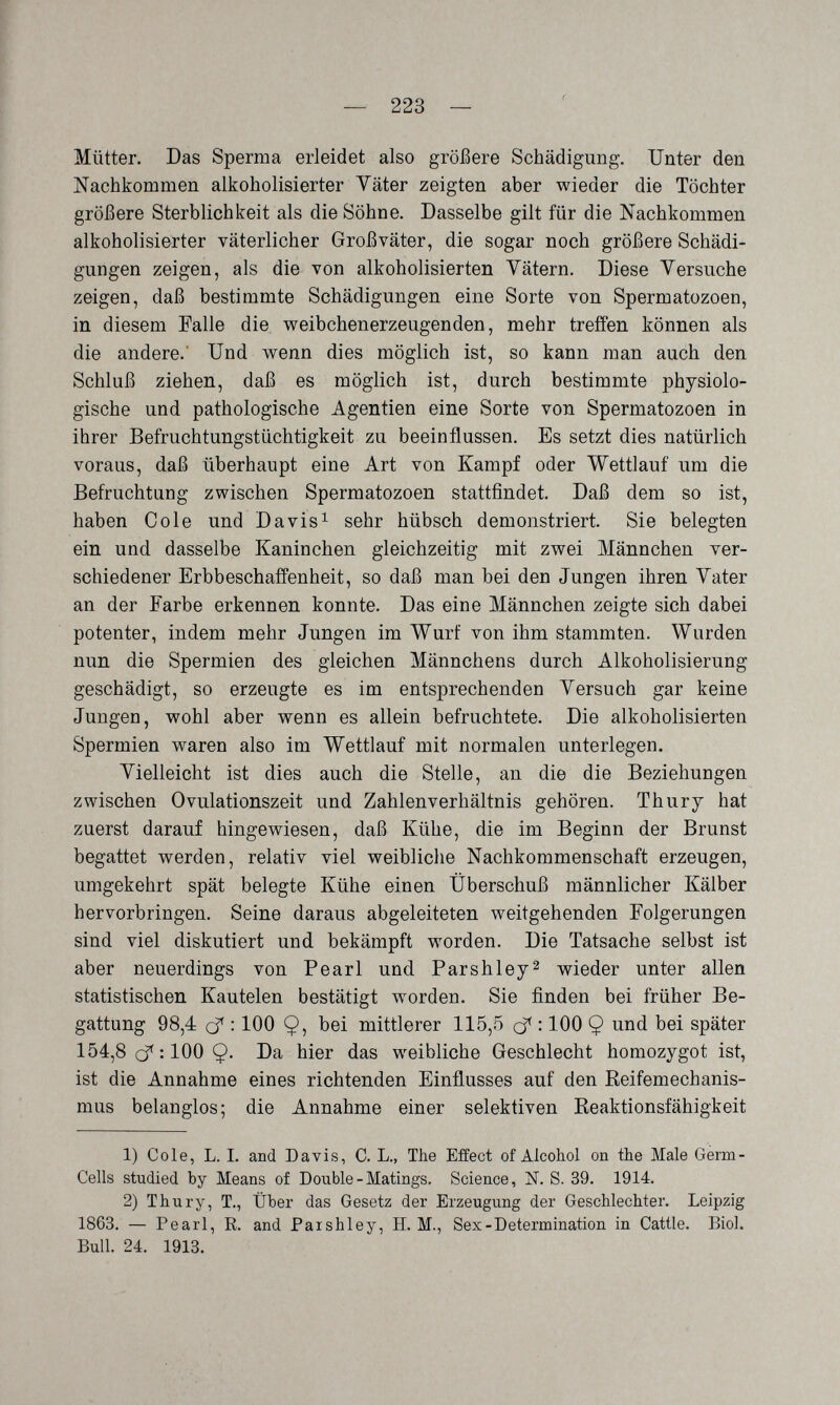 — 223 — С Mütter. Das Sperma erleidet also größere Schädigung. Unter den Nachkommen alkoholisierter Väter zeigten aber wieder die Töchter größere Sterblichkeit als die Söhne. Dasselbe gilt für die Nachkommen alkoholisierter väterlicher Großväter, die sogar noch größere Schädi¬ gungen zeigen, als die von alkoholisierten Vätern. Diese Versuche zeigen, daß bestimmte Schädigungen eine Sorte von Spermatozoen, in diesem Falle die weibchenerzeugenden, mehr treffen können als die andere.' Und wenn dies möglich ist, so kann man auch den Schluß ziehen, daß es möglich ist, durch bestimmte physiolo¬ gische und pathologische Agentien eine Sorte von Spermatozoen in ihrer Befruchtungstüchtigkeit zu beeinflussen. Es setzt dies natürlich voraus, daß überhaupt eine Art von Kampf oder Wettlauf um die Befruchtung zwischen Spermatozoen stattfindet. Daß dem so ist, haben Cole und Davis^ sehr hübsch demonstriert. Sie belegten ein und dasselbe Kaninchen gleichzeitig mit zwei Männchen ver¬ schiedener Erbbeschaffenheit, so daß man bei den Jungen ihren Vater an der Farbe erkennen konnte. Das eine Männchen zeigte sich dabei potenter, indem mehr Jungen im Wurf von ihm stammten. Wurden nun die Spermien des gleichen Männchens durch Alkoholisierung geschädigt, so erzeugte es im entsprechenden Versuch gar keine Jungen, wohl aber wenn es allein befruchtete. Die alkoholisierten Spermien waren also im Wettlauf mit normalen unterlegen. Vielleicht ist dies auch die Stelle, an die die Beziehungen zwischen Ovulationszeit und Zahlenverhältnis gehören. Thury hat zuerst darauf hingewiesen, daß Kühe, die im Beginn der Brunst begattet werden, relativ viel weibliche Nachkommenschaft erzeugen, umgekehrt spät belegte Kühe einen Überschuß männlicher Kälber hervorbringen. Seine daraus abgeleiteten weitgehenden Folgerungen sind viel diskutiert und bekämpft worden. Die Tatsache selbst ist aber neuerdings von Pearl und Parshley^ wieder unter allen statistischen Kautelen bestätigt w^orden. Sie finden bei früher Be¬ gattung 98,4 cf : 100 Ç, bei mittlerer 115,5 cf : 100 9 und bei später 154,8 : 100 Ç. Da hier das weibliche Geschlecht homozygot ist, ist die Annahme eines richtenden Einflusses auf den Reifemechanis¬ mus belanglos; die Annahme einer selektiven Reaktionsfähigkeit 1) Cole, L. I. and Davis, C. L., The Effect of Alcohol on the Male Germ- Cells studied by Means of Double-Matings. Science, N. S. 39. 1914. 2) Thury, T., Über das Gesetz der Erzeugung der Geschlechter. Leipzig 1863. — Pearl, E. and Paishley, H. M., Sex-Determination in Cattle. Biol. Bull. 24. 1913.