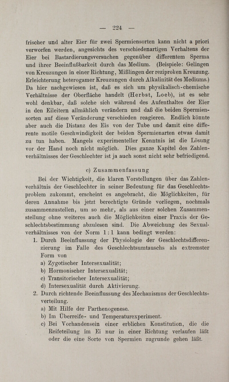 — 224 — frischer und alter Eier für zwei Spermiensorten kann nicht a priori verworfen werden, angesichts des verschiedenartigen Verhaltens der Eier bei Bastardierungsversuchen gegenüber differentem Sperma und ihrer Beeinflußbarkeit durch das Medium. (Beispiele: Gelingen von Kreuzungen in einer Richtung, Mißlingen der reziproken Kreuzung. Erleichterung heterogamer Kreuzungen durch Alkalinität des Mediums.) Da hier nachgewiesen ist, daß es sich um physikalisch-chemische Verhältnisse der Oberfläche handelt (Herbst, Loeb), ist es sehr wohl denkbar, daß solche sich während des Aufenthaltes der Eier in den Eileitern allmählich verändern und daß die beiden Spermien¬ sorten auf diese Veränderung verschieden reagieren. Endlich könnte aber auch die Distanz des Eis von der Tube und damit eine diffe¬ rente motile Geschwindigkeit der beiden Spermienarten etwas damit zu tun haben. Mangels experimenteller Kenntnis ist die Lösung vor der Hand noch nicht möglich. Dies ganze Kapitel des Zahlen¬ verhältnisses der Geschlechter ist ja auch sonst nicht sehr befriedigend. c) Zusammenfassung Bei der Wichtigkeit, die klaren Vorstellungen über das Zahlen¬ verhältnis der Geschlechter in seiner Bedeutung für das Geschlechts¬ problem zukommt, erscheint es angebracht, die Möglichkeiten, für deren Annahme bis jetzt berechtigte Gründe vorliegen, nochmals zusammenzustellen, um so mehr, als aus einer solchen Zusammen¬ stellung ohne weiteres auch die Möglichkeiten einer Praxis der Ge¬ schlechtsbestimmung abzulesen sind. Die Abweichung des Sexual¬ verhältnisses von der Norm 1:1 kann bedingt werden: 1. Durch Beeinflussung der Physiologie der Geschlechtsdifferen¬ zierung im Falle des Geschlechtsumtauschs als extremster Form von a) Zygotischer Intersexualität; b) Hormonischer Intersexualität; c) Transitorischer Intersexualität; d) Intersexualität durch Aktivierung. 2. Durch richtende Beeinflussung des Mechanismus der Geschlechts¬ verteilung. a) Mit Hilfe der Parthenogenese. b) Im Überreife- und Temperaturexperiment. c) Bei Vorhandensein einer erblichen Konstitution, die die Reifeteilung im Ei nur in einer Richtung verlaufen läßt oder die eine Sorte von Spermien zugrunde gehen läßt.