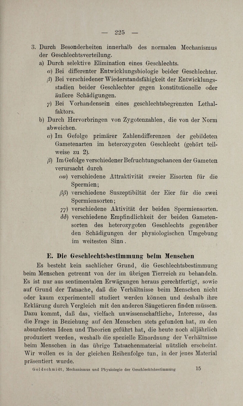— 225 — 3. Durch Besonderheiten innerhalb des normalen Mechanismus der Geschlechtsverteilung. a) Durch selektive Elimination eines Geschlechts. a) Bei differenter Entwicklungsbiologie beider Geschlechter. ß) Bei verschiedener Wiederstandsfähigkeit der Entwicklungs¬ stadien beider Geschlechter gegen konstitutionelle oder äußere Schädigungen. y) Bei Vorhandensein eines geschlechtsbegrenzten Lethal¬ faktors. b) Durch Hervorbringen von Zygotenzahlen, die von der Norm abweichen. ö) Im Gefolge primärer Zahlendifferenzen der gebildeten Gametenarten im heterozygoten Geschlecht (gehört teil¬ weise zu 2). ß) Im Gefolge verschiedener Befruchtungschancen der Gameten verursacht durch aa) verschiedene Attraktivität zweier Eisorten für die Spermien ; ' ßß) verschiedene Suszeptibiltät der Eier für die zwei Spermiensorten ; yy) verschiedene Aktivität der beiden Spermiensorten. ÔÔ) verschiedene Empfindlichkeit der beiden Gameten- sorten des heterozygoten Geschlechts gegenüber den Schädigungen der physiologischen Umgebung im weitesten Sinn. E. Die Greschlechtsbestimmung Ibeim Menschen Es besteht kein sachlicher Grund, die Geschlechtsbestimmung beim Menschen getrennt von der im übrigen Tierreich zu behandeln. Es ist nur aus sentimentalen Erwägungen heraus gerechtfertigt, sowie auf Grund der Tatsache, daß die Verhältnisse beim Menschen nicht oder kaum experimentell studiert werden können und deshalb ihre Erklärung durch Vergleich mit den anderen Säugetieren finden müssen. Dazu kommt, daß das, vielfach unwissenschaftliche, Interesse, das die Frage in Beziehung auf den Menschen stets gefunden hat, zu den absurdesten Ideen und Theorien geführt hat, die heute noch alljährlich produziert лл^erden, weshalb die spezielle Einordnung der Verhältnisse beim Menschen in das übrige Tatsachenmaterial nützlich erscheint. Wir wollen es in der gleichen Reihenfolge tun, in der jenes Material präsentiert wurde. Gol d s ehm i dt, Mechanismus und Physiologie der Geschlechtsbestimmung 15