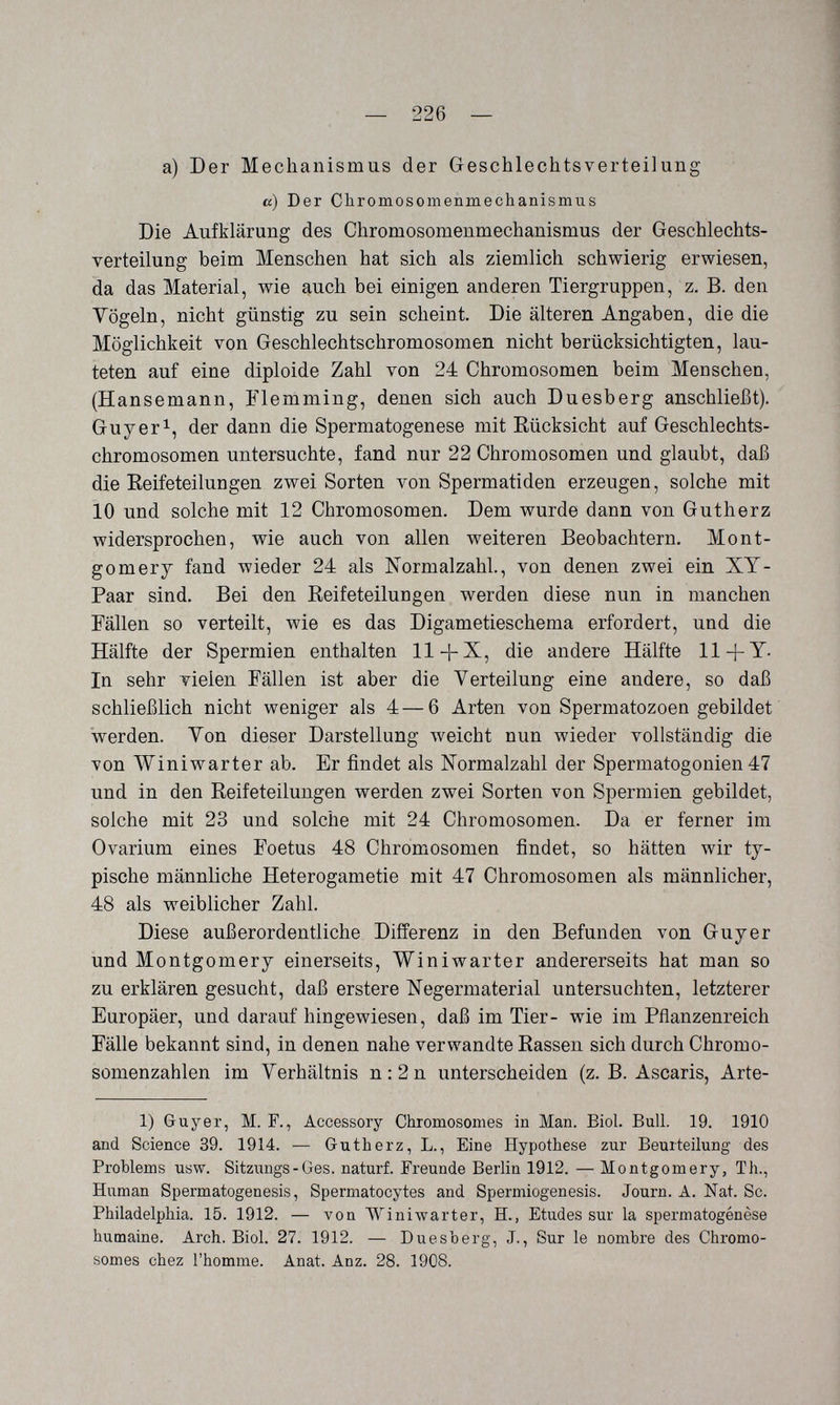 — 226 — a) Der Mechanismus der Geschlechtsverteilung a) Der Chromosomenmechanismus Die Aufklärung des Chromosomenmechanismus der Geschlechts¬ verteilung beim Menschen hat sich als ziemlich schwierig erwiesen, da das Material, wie auch bei einigen anderen Tiergruppen, z. B. den Vögeln, nicht günstig zu sein scheint. Die älteren Angaben, die die Möglichkeit von Geschlechtschromosomen nicht berücksichtigten, lau¬ teten auf eine diploide Zahl von 24 Chromosomen beim Menschen, (Hansemann, Flemming, denen sich auch Duesberg anschließt). Guy eri, (jer dann die Spermatogenese mit Eücksicht auf Geschlechts¬ chromosomen untersuchte, fand nur 22 Chromosomen und glaubt, daß die Eeifeteilungen zwei Sorten von Spermatiden erzeugen, solche mit 10 und solche mit 12 Chromosomen. Dem wurde dann von Gutherz widersprochen, wie auch von allen weiteren Beobachtern. Mont¬ gomery fand wieder 24 als Normalzahl., von denen zwei ein XT- Paar sind. Bei den Reifeteilungen werden diese nun in manchen Fällen so verteilt, wie es das Digametieschema erfordert, und die Hälfte der Spermien enthalten 11die andere Hälfte 11+T- In sehr vielen Fällen ist aber die Verteilung eine andere, so daß schließlich nicht weniger als 4—6 Arten von Spermatozoen gebildet werden. Von dieser Darstellung weicht nun wieder vollständig die von Winiwarter ab. Er findet als Normalzahl der Spermatogonien 47 und in den Reifeteilungen werden zwei Sorten von Spermien gebildet, solche mit 23 und solche mit 24 Chromosomen. Da er ferner im Ovarium eines Foetus 48 Chromosomen findet, so hätten wir ty¬ pische männliche Heterogametie mit 47 Chromosomen als männlicher, 48 als weiblicher Zahl. Diese außerordentliche Differenz in den Befunden von Guyer und Montgomery einerseits, Winiwarter andererseits hat man so zu erklären gesucht, daß erstere Negermaterial untersuchten, letzterer Europäer, und darauf hingewiesen, daß im Tier- wie im Pflanzenreich Fälle bekannt sind, in denen nahe verwandte Rassen sich durch Chromo¬ somenzahlen im Verhältnis n:2n unterscheiden (z. B. Ascaris, Arte- 1) Guyer, M. F., Accessory Chromosomes in Man. Biol. Bull. 19. 1910 and Science 39. 1914. — Gutherz, L., Eine Hypothese zur Beurteilung des Problems usw. Sitzungs-Ges. naturf. Freunde Berlin 1912. — Montgomery, Th., Human Spermatogenesis, Spermatocytes and Spermiogenesis. Journ. A. Nat. Sc. Philadelphia. 15. 1912. — von Winiwarter, H., Etudes sur la Spermatogenese humaine. Arch. Biol. 27. 1912. — Duesberg, J., Sur le nombre des Chromo¬ somes chez l'homme. Anat. Anz. 28. 1908.