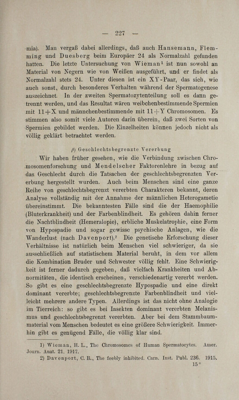 — 227 — mia). Man vergaß dabei allerdings, daß auch Hansemann, Flem- ming und Duesberg beim Europäer 24 als Normalzahl gefunden hatten. Die letzte Untersuchung von Wiemani ist nun sowohl an Material von Negern wie von Weißen ausgeführt, und er findet als Normalzahl stets 24. Unter diesen ist ein ХГ-Рааг, das sich, wie auch sonst, durch besonderes Yerhalten während der Spermatogenese auszeichnet. In der zweiten Spermatozytenteilung soll es dann ge¬ trennt werden, und das Resultat wären weibchenbestimmende Spermien mit 11+X und männchenbestimmende mit 11+Y Chromosomen. Es stimmen also somit viele Autoren darin überein, daß zwei Sorten von Spermien gebildet werden. Die Einzelheiten können jedoch nicht als völlig geklärt betrachtet werden. ß) Geschlechtsbegrenzte Vererbung Wir haben früher gesehen, wie die Verbindung zwischen Chro- mosomenforschnng und Mendelscher Eaktorenlehre in bezug auf das Geschlecht durch die Tatsachen der geschlechtsbegrenzten Ver¬ erbung hergestellt wurden. Auch beim Menschen sind eine ganze Reihe von geschlechtsbegrenzt vererbten Charakteren bekannt, deren Analyse vollständig mit der Annahme der männlichen Heterogametie übereinstimmt. Die bekanntesten Fälle sind die der Haemophilie (Bluterkrankheit) und der Farbenblindheit. Es gehören dahin ferner die Nachtblindheit (Hemeralopie), erbliche Muskelatrophie, eine Form von Hypospadie und sogar gewisse psychische Anlagen, wie die Wanderlust (nach Davenport).^ Die genetische Erforschung dieser A^'erhältnisse ist natürlich beim Menschen viel schwieriger, da sie ausschließlich auf statistischem Material beruht, in dem vor allem die Kombination Bruder und Schwester völlig fehlt. Eine Schwierig¬ keit ist ferner dadurch gegeben, daß vielfach Krankheiten und Ab¬ normitäten, die identisch erscheinen, verschiedenartig vererbt werden. So gibt es eine geschlechtsbegrenzte Hypospadie und eine direkt dominant vererbte; geschlechtsbegrenzte Farbenblindheit und viel¬ leicht mehrere andere Typen. Allerdings ist das nicht ohne Analogie im Tierreich: so gibt es bei Insekten dominant vererbten Melanis¬ mus und geschlechtsbegrenzt vererbten. Aber bei dem Stammbaum¬ material vom Menschen bedeutet es eine größere Schwierigkeit. Immer¬ hin gibt es genügend Fälle, die völlig klar sind. 1) Wieman, H. L., The Chromosomes of Human Spermatocytes. Amer. Journ. Anat. 21. 1917. 2) Davenport, C. В., The feebly inhibited. Cam. Inst. Pubi. 236. 1915. 15*