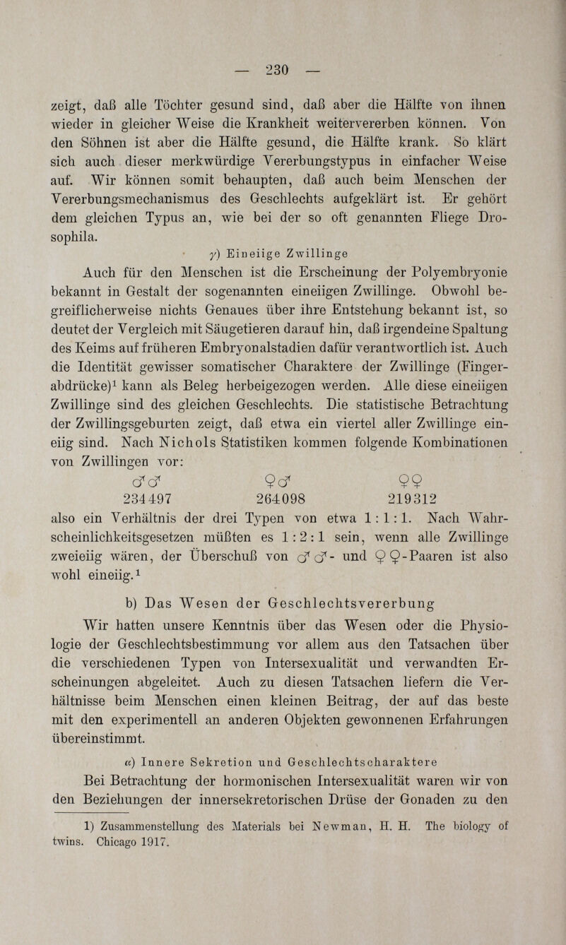 — 230 — zeigt, daß alle Töchter gesund sind, daß aber die Hälfte von ihnen wieder in gleicher Weise die Krankheit weitervererben können. Von den Söhnen ist aber die Hälfte gesund, die Hälfte krank. So klärt sich auch dieser merkwürdige Yererbungstypus in einfacher Weise auf. Wir können somit behaupten, daß auch beim Menschen der Yererbungsmechanismus des Geschlechts aufgeklärt ist. Er gehört dem gleichen Typus an, wie bei der so oft genannten Fliege Dro- sophila. y) Eineiige Zwillinge Auch für den Menschen ist die Erscheinung der Polyembryonie bekannt in Gestalt der sogenannten eineiigen Zwillinge. Obwohl be¬ greiflicherweise nichts Genaues über ihre Entstehung bekannt ist, so deutet der Vergleich mit Säugetieren darauf hin, daß irgendeine Spaltung des Keims auf früheren Embryonalstadien dafür verantwortlich ist. Auch die Identität gewisser somatischer Charaktere der Zwillinge (Finger- abdrücke)^ kann als Beleg herbeigezogen werden. Alle diese eineiigen Zwillinge sind des gleichen Geschlechts. Die statistische Betrachtung der Zwillingsgeburten zeigt, daß etwa ein viertel aller Zwillinge ein¬ eiig sind. Nach Nichols Statistiken kommen folgende Kombinationen von Zwillingen vor: (fcf 9cf 99 234497 264098 219312 also ein Verhältnis der drei Typen von etwa 1:1:1. Nach Wahr¬ scheinlichkeitsgesetzen müßten es 1:2:1 sein, wenn alle Zwillinge zweieiig wären, der Überschuß von cfçf- und 99?^^^®'^ ist wohl eineiig. 1 b) Das Wesen der Geschlechtsvererbung Wir hatten unsere Kenntnis über das Wesen oder die Physio¬ logie der Geschlechtsbestimmung vor allem aus den Tatsachen über die verschiedenen Typen von Intersexualität und verwandten Er¬ scheinungen abgeleitet. Auch zu diesen Tatsachen liefern die Ver¬ hältnisse beim Menschen einen kleinen Beitrag, der auf das beste mit den experimentell an anderen Objekten gewonnenen Erfahrungen übereinstimmt. et) Innere Sekretion und Geschlechtscharaktere Bei Betrachtung der hormonischen Intersexualität waren wir von den Beziehungen der innersekretorischen Drüse der Gonaden zu den 1) Zusammenstellung des Materials bei Newman, H. H. The biology of twins. Chicago 1917.