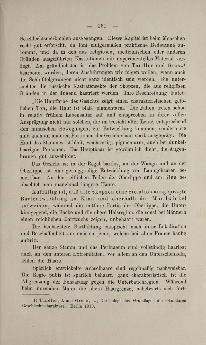 — 231 — Geschlechtsmerkmalen ausgegangen. Dieses Kapitel ist beim Menschen recht gut erforscht, da ihm einigermaßen praktische Bedeutung zu¬ kommt, und da in den aus religiösen, medizinischen oder anderen Grründen ausgeführten Kastrationen ein experimentelles Material vor¬ liegt. Am gründlichsten ist das Problem von Tandler und Grosz^ bearbeitet v^rorden, deren Ausführungen wir folgen wollen, wenn auch die Schlußfolgerungen nicht ganz identisch sein werden. Sie unter¬ suchten die russische Kastratensekte der Skopzen, die aus religiösen Gründen in der Jugend kastriert werden. Ihre Beschreibung lautet: „Die Hautfarbe des Gesichts zeigt einen charakteristischen gelb¬ lichen Ton, die Haut ist blaß, pigmentarm. Die Falten treten schon in relativ frühem Lebensalter auf und entsprechen in ihrer vollen Ausprägung nicht nur solchen, die im Gesicht alter Leute, entsprechend den mimischen Bewegungen, zur Entwicklung kommen, sondern sie sind auch an anderen Portionen der Gesichtshaut stark ausgeprägt. Die Haut des Stammes ist blaß, wachsartig, pigmentarm, auch bei dunkel¬ haarigen Personen. Das Haupthaar ist gewöhnlich dicht, die Augen¬ brauen gut ausgebildet. Das Gesicht ist in der Regel bartlos, an der Wange und an der Oberlippe ist eine geringgradige Entwicklung von Lanugohaaren be¬ merkbar. An den seitlichen Teilen der Oberlippe und am Kinn be¬ obachtet man manchmal längere Haare. Auffällig ist, daß alte Skopzen eine ziemlich ausgeprägte Bartentwicklung am Kinn und oberhalb der Mundwinkel aufweisen, während die mittlere Partie der Oberlippe, die Ilnter- kinngegend, die Backe und die obere Halsregion, die sonst bei Männern einen reichlichen Bartwuchs zeigen, unbehaart waren. Die beobachtete Bartbildung entspricht nach ihrer Lokalisation und Beschaffenheit am meisten jener, welche bei alten Frauen häufig auftritt. Der ganze Stamm und das Perinaeum sind vollständig haarlos; auch an den unteren Extremitäten, vor allem an den Unterschenkeln, fehlen die Haare. Spärlich entwickelte Achselhaare sind regelmäßig nachweisbar. Die Regio pubis ist spärlich behaart, ganz charakteristisch ist die Abgrenzung der Behaarung gegen die ünterbauchregion. Während beim normalen Mann die obere Haargrenze, nabelwärts sich fort- 1) Tandler, J. und Grosz, L., Die biologischen Grundlagen der sekundären Geschlechtscharaktere. Berlin 1913.