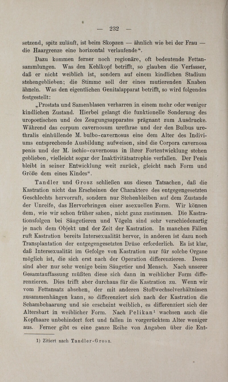 t — 232 — setzend, spitz zuläuft, ist beim Skopzen — ähnlich wie bei der Frau — die Haargrenze eine horizontal verlaufende. Dazu kommen ferner noch regionäre, oft bedeutende Fettan¬ sammlungen. Was den Kehlkopf betrifft, so glauben die Verfasser, daß er nicht weiblich ist, sondern auf einem kindlichen Stadium stehengeblieben; die Stimme soll der eines mutierenden Knaben ähneln. Was den eigentlichen Genitalapparat betrifft, so wird folgendes festgestellt: „Prostata und Samenblasen verharren in einem mehr oder weniger kindlichen Zustand. Hierbei gelangt die funktionelle Sonderung des uropoetischen und des Zeugungsapparates prägnant zum Ausdrucke. Während das corpum cavernosum urethrae und der den Bulbus ure- thralis einhüllende M. bulbo-cavernosus eine dem Alter des Indivi- ums entsprechende Ausbildung aufweisen, sind die Corpora cavernosa penis und der M. ischio - cavernosus in ihrer Fortentwicklung stehen geblieben, vielleicht sogar der Inaktivitätsatrophie verfallen. Der Penis bleibt in seiner Entwicklung weit zurück, gleicht nach Form und Größe dem eines Kindes. Tandler und Grosz schließen aus diesen Tatsachen, daß die Kastration nicht das Erscheinen der Charaktere des entgegengesetzten Geschlechts hervorruft, sondern nur Stehenbleiben auf dem Zustande der Unreife, das Hervorbringen einer asexuellen Form. Wir können dem, wie wir schon früher sahen, nicht ganz zustimmen. Die Kastra¬ tionsfolgen bei Säugetieren und Yögeln sind sehr verschiedenartig je nach dem Objekt und der Zeit der Kastration. In manchen Fällen ruft Kastration bereits Intersexualität hervor, in anderen ist dazu noch Transplantation der entgegengesetzten Drüse erforderlich. Es ist klar, daß Intersexualität im Gefolge von Kastration nur für solche Organe möglich ist, die sich erst nach der Operation differenzieren. Deren sind aber nur sehr wenige beim Säugetier und Mensch. Nach unserer Gesamtauffassung müßten diese sich dann in weiblicher Form diffe¬ renzieren. Dies trifft aber durchaus für die Kastration zu. Wenn wir vom Fettansatz absehen, der mit anderen Stoffwechselverhältnissen zusammenhängen kann, so differenziert sich nach der Kastration die Schambehaarung und sie erscheint weiblich, es differenziert sich der Altersbart in weiblicher Form. Nach Pelikan^ wachsen auch die Kopfhaare unbehindert fort und fallen in vorgerücktem Alter weniger aus. Ferner gibt es eine ganze Reihe von Angaben über die Ent- 1) Zitiert nach Tandler-Grosz.