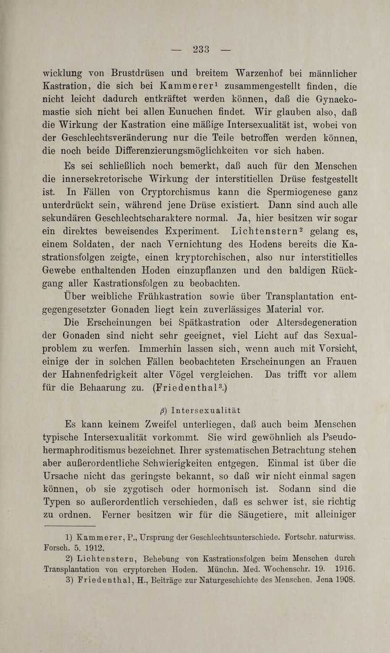 — 233 — Wicklung von Brustdrüsen und breitem Warzenhof bei männlicher Kastration, die sich bei Kämmerer^ zusammengestellt finden, die nicht leicht dadurch entkräftet werden können, daß die Gynaeko- mastie sich nicht bei allen Eunuchen findet. Wir glauben also, daß die Wirkung der Kastration eine mäßige Intersexualität ist, wobei von der Greschlechtsveränderung nur die Teile betroffen werden können, die noch beide Differenzierungsmöglichkeiten vor sich haben. Es sei schließlich noch bemerkt, daß auch für den Menschen die innersekretorische Wirkung der interstitiellen Drüse festgestellt ist. In Fällen von Cryptorchismus kann die Spermiogenese ganz unterdrückt sein, während jene Drüse existiert. Dann sind auch alle sekundären Geschlechtscharaktere normal. Ja, hier besitzen wir sogar ein direktes beweisendes Experiment. Lichtenstern^ gelang es, einem Soldaten, der nach Vernichtung des Hodens bereits die Ka¬ strationsfolgen zeigte, einen kryptorchischen, also nur interstitielles Gewebe enthaltenden Hoden einzupflanzen und den baldigen Rück¬ gang aller Kastrationsfolgen zu beobachten. Über weibliche Frühkastration sowie über Transplantation ent¬ gegengesetzter Gonaden liegt kein zuverlässiges Material vor. Die Erscheinungen bei Spätkastration oder Altersdegeneration der Gonaden sind nicht sehr geeignet, viel Licht auf das Sexual¬ problem zu werfen. Immerhin lassen sich, wenn auch mit Vorsicht, einige der in solchen Fällen beobachteten Erscheinungen an Frauen der Hahnenfedrigkeit alter Vögel vergleichen. Das trifft vor allem für die Behaarung zu. (Friedenthal^.) ß) Intersexualität Es kann keinem Zweifel unterliegen, daß auch beim Menschen typische Intersexualität vorkommt. Sie wird gewöhnlich als Pseudo- hermaphroditismus bezeichnet. Ihrer systematischen Betrachtung stehen aber außerordentliche Schwierigkeiten entgegen. Einmal ist über die Ursache nicht das geringste bekannt, so daß wir nicht einmal sagen können, ob sie zygotisch oder hormonisch ist. Sodann sind die Typen so außerordentlich verschieden, daß es schwer ist, sie richtig zu ordnen i Ferner besitzen wir für die Säugetiere, mit alleiniger 1) Kammerer, P., Ursprung der Geschlechtsunterschiede. Fortschr. naturwiss. Forsch. 5. 1912. 2) Lichtenstern, Behebung von Kastrationsfolgen heim Menschen durch Transplantation von cryptorchen Hoden. Münchn. Med. Wochenschr. 19. 1916. 3) Friedenthal, H., Beiträge zur Naturgeschichte des Menschen. Jena 1908.