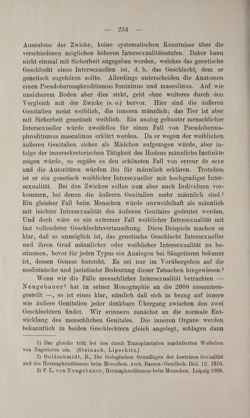 — 234 — Ausnahme der Zwicke, keine systematischen Kenntnisse über die verschiedenen möglichen höheren Intersexualitätsstufen. Daher kann nicht einmal mit Sicherheit angegeben werden, welches das genetische Geschlecht eines Intersexuellen ist, d. h. das Geschlecht, dem er genetisch zugehören sollte. Allerdings unterscheiden die Anatomen einen Pseudohermaphroditismus femininus und masculinus. Auf wie unsicherem Boden aber dies steht, geht ohne weiteres durch den Vergleich mit der Zwicke (s. o.) hervor. Hier sind die äußeren Genitalien meist weiblich, die inneren männlich; das Tier ist aber mit Sicherheit genetisch weiblich. Ein analog gebauter menschlicher Intersexueller würde zweifellos für einen Tall von Pseudoherma¬ phroditismus masculinus erklärt werden. Da er wegen der weiblichen äußeren Genitalien sicher als Mädchen aufgezogen Avürde, aber in¬ folge der innersekretorischen Tätigkeit des Hodens männliche Instinkte zeigen würde, so ergäbe es den schönsten Fall von erreur de sexe und die Autoritäten würden ihn für männlich erklären. Trotzdem ist er ein genetisch weiblicher Intersexueller mit hochgradiger Inter¬ sexualität. Bei den Zwicken sollen nun aber auch Individuen vor¬ kommen, bei denen die äußeren Genitalien mehr männlich sind.^ Ein gleicher Fall beim Menschen würde unzweifelhaft als männlich mit leichter Intersexualität des äußeren Genitales gedeutet Averden. Und doch wäre es ein extremer Fall weiblicher Intersexualität mit fast vollendeter Geschlechtsvertauschung. Diese Beispiele machen es klar, daß es unmöglich ist, das genetische Geschlecht Intersexueller und ihren Grad männlicher oder v/eiblicher Intersexualität zu be¬ stimmen, bevor für jeden Typus ein Analogen bei Säugetieren bekannt ist, dessen Genese feststeht. Es sei nur im Yorübergehen auf die medizinische und juristische Bedeutung dieser Tatsachen hingewiesen.^ Wenn wir die Fälle menschlicher Intersexualität betrachten — Neugebauer^ hat in seiner Monographie an die 2000 zusammen¬ gestellt —, so ist eines klar, nämlich daß sich in bezug auf innere wie äußere Genitalien jeder denkbare Übergang zwischen den zлvei Geschlechtern findet. Wir erinnern zunächst an die normale Ent¬ wicklung des menschlichen Genitales. Die inneren Organe werden bekanntlich in beiden Geschlechtern gleich angelegt, schlagen dann 1) Das gleiche tritt bei den durch Transplantation maskulierten Weibchen von Nagetieren ein. (Steinach, Lipschitz.) 2) Goldschmidt, E., Die biologischen Grundlagen der konträren Sexualität .und des Hermaphroditismus beim Menschen. Arch. Eassen-Gesellsch. Biol. 12. 1916, 3) F. L. von Neugebauer, Hermaphroditismus beim Menschen. Leipzig 1908.