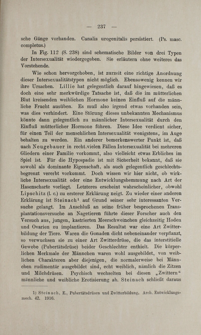 — 237 — sehe Gänge vorhanden. Canalis urogenitalis persistiert. (Ps. masc. completas.) In Fig. 112 (S. 238) sind schematische Bilder von drei Typen der Intersexualität wiedergegeben. Sie erläutern ohne weiteres das Vorstehende. Wie schon hervorgehoben, ist zurzeit eine richtige Anordnung dieser Intersexualitätstypen nicht möglich. Ebensowenig kennen wir ihre Ursachen. Lillie hat gelegentlich darauf hingewiesen, daß es doch eine sehr merkwürdige Tatsache ist, daß die im mütterlichen Blut kreisenden weiblichen Hormone keinen Einfluß auf die männ¬ liche Frucht ausüben. Es muß also irgend etwas vorhanden sein, was dies verhindert. Eine Störung dieses unbekannten Mechanismus könnte dann gelegentlich zu männlicher Intersexualität durch den Einfluß mütterlicher Hormone führen. Diese Idee verdient sicher, für einen Teil der menschlichen Intersexualität wenigstens, im Auge behalten zu werden. Ein anderer bemerkenswerter Punkt ist, daß nach Neugebauer in recht vielen Fällen Intersexualität bei mehreren Gliedern einer Familie vorkommt, also vielleicht etwas Erbliches im Spiel ist. Für die Hypospadie ist mit Sicherheit bekannt, daß sie sowohl als dominante Eigenschaft, als auch gelegentlich geschlechts¬ begrenzt vererbt vorkommt. Doch wissen wir hier nicht, ob wirk¬ liche Intersexualität oder eine Entwicklungshemmung nach Art der Hasenscharte vorliegt. Letzteres erscheint wahrscheinlicher, obwohl Lipschitz (1. c.) zu ersterer Erklärung neigt. Zu wieder einer anderen Erklärung ist Steinachi auf Grund seiner sehr interessanten Yer- suche gelangt. Im Anschluß an seine früher besprochenen Trans¬ plantationsversuche an Nagetieren führte dieser Forscher auch den Versuch aus, jungen, kastrierten Meerschweinchen gleichzeitig Hoden und Ovarien zu implantieren. Das Resultat war eine Art Zwitter¬ bildung der Tiere. Waren die Gonaden dicht nebeneinander verpflanzt, so verwuchsen sie zu einer Art Zwitterdrüse, die das interstitielle Gewebe (Pubertätsdrüse) beider Geschlechter enthielt. Die körper¬ lichen Merkmale der Männchen waren wohl ausgebildet, von weib¬ lichen Charakteren aber diejenigen, die normalerweise bei Männ¬ chen rudimentär ausgebildet sind, echt weiblich, nämlich die Zitzen und Milchdrüsen. Psychisch wechselten bei diesen „Zwittern männliche und weibliche Erotisierung ab. Steinach schließt daraus 1) Stein ach, E., Pubertätsdrüsen und Zwitterbildung. Arch. Entwickluugs- mech. 42. 1916.