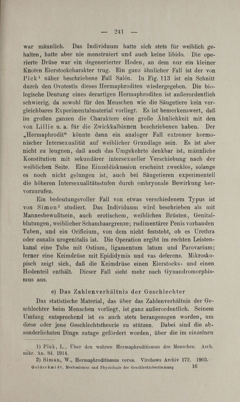 — 241 — war männlich. Das Individuum hatte sich stets für weiblich ge¬ halten, hatte aber nie menstruiert und auch keine libido. Die ope¬ rierte Drüse war ein degenerierter Hoden, an dem nur ein kleiner Knoten Eierstockcliarakter trug. Ein ganz ähnlicher Fall ist der von Pick^ näher beschriebene Fall Salén. In Fig. 113 ist ein Schnitt durch den Ovotestis dieses Hermaphroditen wiedergegeben. Die bio¬ logische Deutung eines derartigen Hermaphroditen ist außerordentlich schwierig, da sowohl für den Menschen wie die Säugetiere kein ver¬ gleichbares Experimentalmaterial vorliegt. Es ist bemerkenswert, daß im großen ganzen die Charaktere eine große Ähnlichkeit mit den von Lillie u. a. für die Zwickkalbinnen beschriebenen haben. Der „Hermaphrodit könnte dann ein analoger Fall extremer hormo¬ nischer Intersexualität auf weiblicher Grundlage sein. Es ist aber nicht zu leugnen, daß auch das Umgekehrte denkbar ist, männliche Konstitution mit sekundärer intersexueller Yerschiebung nach der Aveiblichen Seite. Eine Einzeldiskussion erscheint zwecklos, solange es noch nicht gelungen ist, auch bei Säugetieren experimentell die höheren Intersexualitätsstufen durch embryonale Bewirkung her¬ vorzurufen. Ein bedeutungsvoller Fall von etwas verschiedenem Typus ist von Simon2 studiert. Das Individuum wird beschrieben als mit Mannesbewußtsein, auch erotischem, weiblichen Brüsten, Grenital- blutungen, weiblicher Schamhaargrenze; rudimentärer Penis vorhanden Tuben, und ein Orificium, von dem nicht feststeht, ob es Urethra oder canalis urogenitalis ist. Die Operation ergibt im rechten Leisten¬ kanal eine Tube mit Ostium, ligamentum latum und Parovarium; ferner eine Keimdrüse mit Epididymis und vas deferens. Mikrosko¬ pisch zeigt sich, daß die Keimdrüse einen Eierstocks- und einen Hodenteil enthält. Dieser Fall sieht mehr nach Gynandromorphis- mus aus. e) Das Zahlenverhältnis der Geschlechter Das statistische Material, das über das Zahlenverhältnis der Ge¬ schlechter beim Menschen vorliegt, ist ganz außerordentlich. Seinem Umfang entsprechend ist es auch stets herangezogen worden, um diese oder jene Geschlechtstheorie zu stützen. Dabei sind die ab¬ sonderlichsten Dinge zutage gefördert worden, über die im einzelnen 1) Pick, L., Über den wahren Heimaphroditismus des Menschen. Ад'сЬ. mìkr. An. 84. 1914. 2) Simon, W., Hermaphroditismus varus. Virchows Archiv 172. 1903. Goldschmidt, Mechanismus und Physiologie der Geschlechtbhestinniung 16