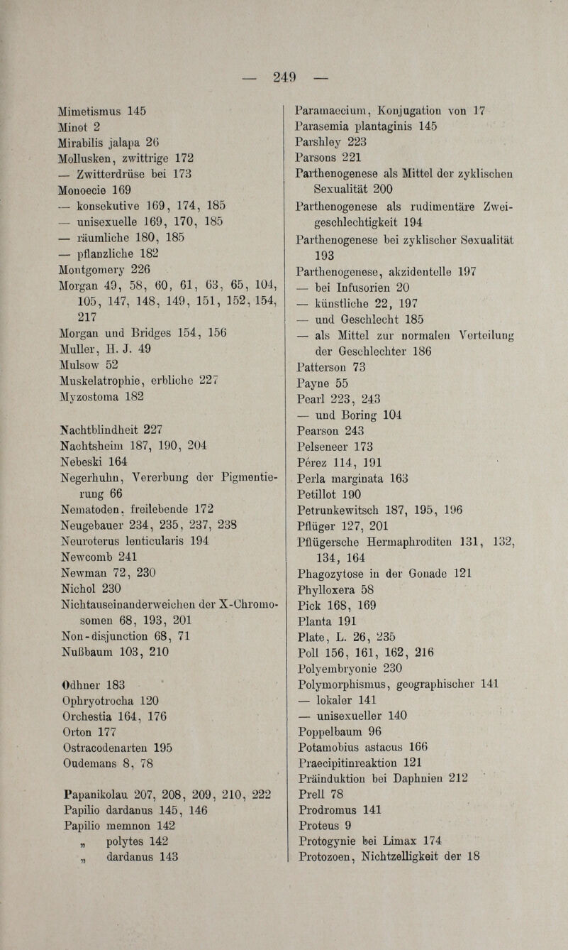 — 249 — Mimetismus 145 Minot 2 Mirabilis jalapa 26 Mollusken, zwittrige 172 — Zwitterdrüse bei 173 Moüoecie 169 — konsekutive 169, 174, 185 — unisexuelle 169, 170, 185 — räumliche 180, 185 — pflanzliclie 182 Montgomery 226 Morgan 49, 58, 60, 61, 63, 65, 104, 105, 147, 148, 149, 151, 152, 154, 217 Morgan und Bridges 154, 156 Muller, H. J. 49 Mulsow 52 Muskelatrophie, erbliche 227 Myzostoma 182 Nachtblindheit 227 Nachtsheim 187, 190, 204 Nebeski 164 Negerhuhn, Vererbung der Pigmentie¬ rung 66 Nematoden, freilebende 172 Neugebauer 234, 235, 237, 23S Neuroterus lenticularis 194 Newcomb 241 Newman 72, 230 Nichol 230 Nichtauseinanderweichen der X-Chromo¬ somen 68, 193, 201 Non-disjunction 68, 71 Nußbaum 103, 210 Odhner 183 Ophryotrocha 120 Orchestia 164, 176 Orton 177 Ostracodenarten 195 Oudemans 8, 78 Papanikolau 207, 208, 209, 210, 222 Papilio dardanus 145, 146 Papilio memnon 142 „ polytes 142 „ dardanus 143 Paramaecium, Konjugation von 17 Parasemia plantaginis 145 Parshley 223 Parsons 221 Parthenogenese als Mittel der zyklischen Sexualität 200 Parthenogenese als rudittientäre Zwei¬ geschlechtigkeit 194 Parthenogenese bei zyklischer Sexualität 193 Parthenogenese, akzidentelle 197 — bei Infusorien 20 — künstliche 22, 197 — und Geschlecht 185 — als Mittel zur normalen Verteilung der Geschlechter 186 Patterson 78 Payne 55 Pearl 223, 243 — und Boring 104 Pearson 243 Pelseneer 173 Pérez 114, 191 Perla marginata 163 Petillot 190 Petrunkewitsch 187, 195, 196 Pílüger 127, 201 Pflügersche Hermaphroditen 131, 132, 134, 164 Phagozytose in der Gonade 121 Phylloxera 58 Pick 168, 169 Planta 191 Plate, L. 26, 235 Poll 156, 161, 162, 216 Polyembryonie 230 Polymorphismus, geographischer 141 — lokaler 141 — unisexueller 140 Poppelbaum 96 Potamobius astacus 166 Praecipitinreaktion 121 Präinduktion bei Daphnien 212 Prell 78 Prodromus 141 Proteus 9 Protogynie bei Limax 174 Protozoen, Nichtzelligkeit der 18